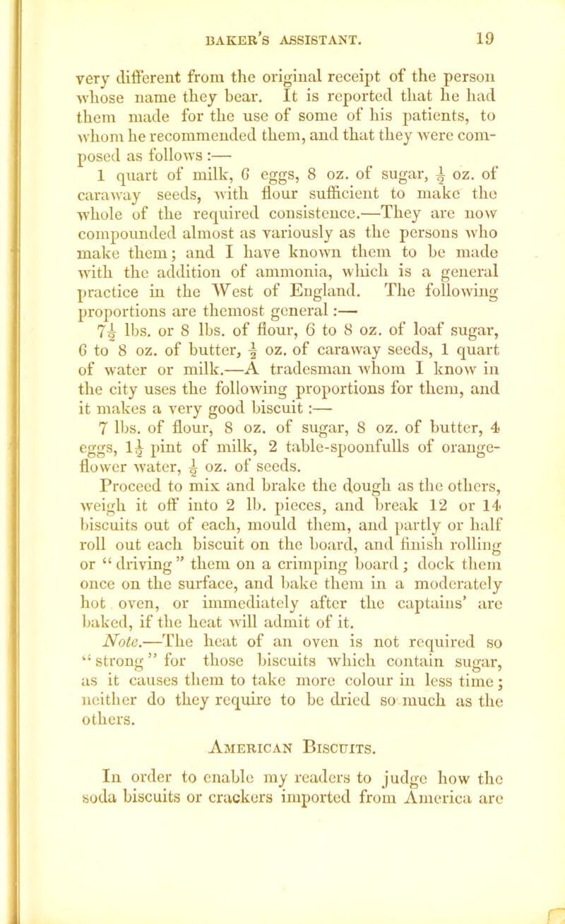 very different from the original receipt of the person whose name they bear. It is reported that he had them made for the use of some of his patients, to whom he recommended them, and that they were com- posed as follows:— 1 quart of milk, G eggs, 8 oz. of sugar, i oz. of caraway seeds, with flour sufficient to make the whole of the required consistence.—They are now compounded almost as variously as the persons who make them; and I have known them to he made with the addition of ammonia, which is a general practice in the West of England. The following proportions are themost general:— 7| lbs. or 8 lbs. of flour, 6 to 8 oz. of loaf sugar, 6 to 8 oz. of butter, oz. of caraway seeds, 1 quart of water or milk.—A tradesman whom I know in the city uses the following proportions for them, and it makes a very good biscuit :— 7 lbs. of flour, 8 oz. of sugar, 8 oz. of butter, 4 eggs, 1^ pint of milk, 2 table-spoonfulls of orange- flower water, ^ oz. of seeds. Proceed to mix and brake the dough as the others, weigh it off into 2 lb. pieces, and break 12 or 14 biscuits out of each, mould them, and partly or half roll out each biscuit on the hoard, and finish rolling or “ driving ” them on a crimping board ; dock them once on the surface, and bake them in a moderately hot oven, or immediately after the captains’ are baked, if the heat will admit of it. Note.—The heat of an oven is not required so strong ” for those biscuits which contain sugar, as it causes them to take more colour in less time; neither do they require to be dried so much as the others. American Biscuits. In order to enable my readers to judge how the soda biscuits or crackers imported from America arc