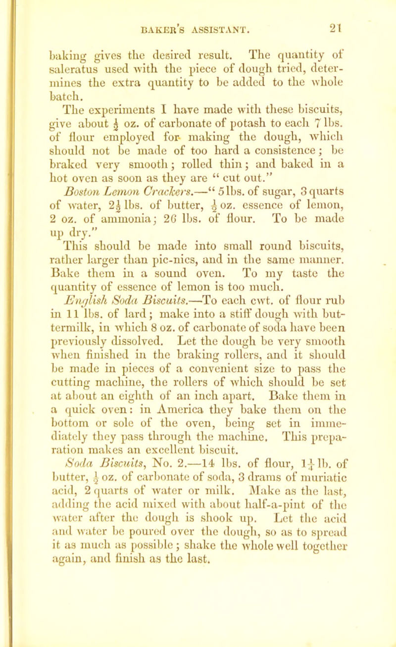 baking gives the desired result. The quantity of saleratus used with the piece of dough tried, deter- mines the extra quantity to be added to the whole batch. The experiments I have made with these biscuits, give about ^ oz. of carbonate of potash to each 7 lbs. of flour employed for- making the dough, which should not be made of too hard a consistence; be braked very smooth; rolled thin; and baked in a hot oven as soon as they are “ cut out.” Boston Lemon Crackers.—“ 5 lbs. of sugar, 3 quarts of water, 2| lbs. of butter, | oz. essence of lemon, 2 oz. of ammonia; 26 lbs. of flour. To be made up dry.” This should be made into small round biscuits, rather larger than pic-nics, and in the same manner. Bake them in a sound oven. To my taste the quantity of essence of lemon is too much. English Soda Biscuits.—To each cwt. of flour rub in 11 lbs. of lard; make into a stiff dough with but- termilk, in which 8 oz. of carbonate of soda have been previously dissolved. Let the dough be very smooth when finished in the braking rollers, and it should be made in pieces of a convenient size to pass the cutting machine, the rollers of which should be set at about an eighth of an inch apart. Bake them in a quick oven: in America they bake them on the bottom or sole of the oven, being set in imrne- diately they pass through the machine. This prepa- ration makes an excellent biscuit. Soda Biscuits, No. 2.—14 lbs. of flour, 1^-lb. of butter, q oz. of carbonate of soda, 3 drams of muriatic acid, 2 quarts of water or milk. Make as the last, adding the acid mixed with about half-a-pint of the water after the dough is shook up. Let the acid and water be poured over the dough, so as to spread it as much as possible; shake the whole well together again, and finish as the last.