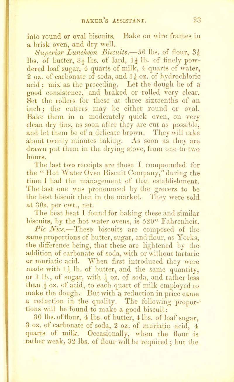 into round or oval biscuits. Bake on wire frames in a brisk oven, and dry well. Superior Luncheon Biscuits.—56 lbs. of flour, 3| lbs. of butter, 3| lbs. of lard, lb. of finely pow- dered loaf sugar, 4 quarts of milk, 4 quarts of water, 2 oz. of carbonate of soda, and 1A oz. of hydrochloric acid ; mix as the preceding. Let the dough he of a good consistence, and braked or rolled very clear. Set the rollers for these at three sixteenths of an inch; the cutters may be either round or oval. Bake them in a moderately quick oven, on very clean dry tins, as soon after they are cut as possible, and let them be of a delicate brown. They will take about twenty minutes baking. As soon as they are drawn put them in the drying stove, from one to two hours. The last two receipts are those I compounded for the “ Hot Water Oven Biscuit Company,” during the time I had the management of that establishment. The last one was pronounced by the grocers to be the best biscuit then in the market. They were sold at 30s. per cwt., net. The best heat I found for baking these and similar biscuits, by the hot water ovens, is 520° Fahrenheit. Pic Nics.—These biscuits are composed of the same proportions of butter, sugar, and flour, as Yorks, the difference being, that these are lightened by the addition of carbonate of soda, with or without tartaric or muriatic acid. AVhen first introduced they were made with 1 \ lb. of butter, and the same quantity, or 1 lb., of sugar, with 4 oz. of soda, and rather less than £ oz. of acid, to each quart of milk employed to make the dough. But with a reduction in price came a reduction in the quality. The following propor- tions will be found to make a good biscuit: 30 lbs. of flour, 4 lbs. of butter, 4 lbs. of loaf sugar, 3 oz. of carbonate of soda, 2 oz. of muriatic acid, 4 quarts of milk. Occasionally, when the flour is rather weak, 32 lbs. of flour will be required ; but the