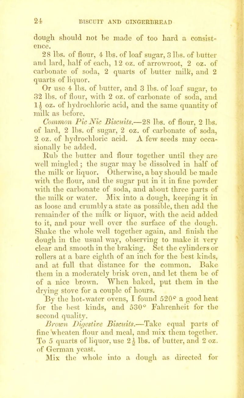 dough should not be made of too hard a consist- ence. 28 lbs. of flouv, 4- lbs. of loaf sugar, 3 lbs. of butter and lard, half of each, 12 oz. of arrowroot, 2 oz. of carbonate of soda, 2 quarts of butter milk, and 2 quar'ts of liquor. Or use 4 lbs. of butter, and 3 lbs. of loaf sugar, to 32 lbs. of flour, with 2 oz. of carbonate of soda, and 1 § oz. of hydrochloric acid, and the same quantity of milk as before. Common PicNic Biscuits.—28 lbs. of flour, 2 lbs. of lard, 2 lbs. of sugar, 2 oz. of carbonate of soda, 2 oz. of hydrochloric acid. A few seeds may occa- sionally be added. Rub the butter and flour together until they are well mingled; the sugar may be dissolved in half of the milk or liquor. Otherwise, a bay should be made with the flour, and the sugar put in it in fine powder with the carbonate of soda, and about three parts of the milk or water. Mix into a dough, keeping it in as loose and crumbly a state as possible, then add the remainder of the milk or liquor, with the acid added to it, and pour well over the surface of the dough. Shake the whole well together again, and finish the dough in the usual way, observing to make it very clear and smooth in the braking. Set the cylinders or rollers at a bare eighth of an inch for the best kinds, and at full that distance for the common. Bake them in a moderately brisk oven, and let them be of of a nice brown. When baked, put them in the drying stove for a couple of hours. By the liot-water ovens, I found 520° a good heat for the best kinds, and 530° Fahrenheit for the second quality. Brown Digestive Biscuits.—Take equal parts of fine wlieaten flour and meal, and mix them together. To 5 quarts of liquor, use 2^ lbs. of butter, and 2 oz. of German yeast. Mix the whole into a dough as directed for