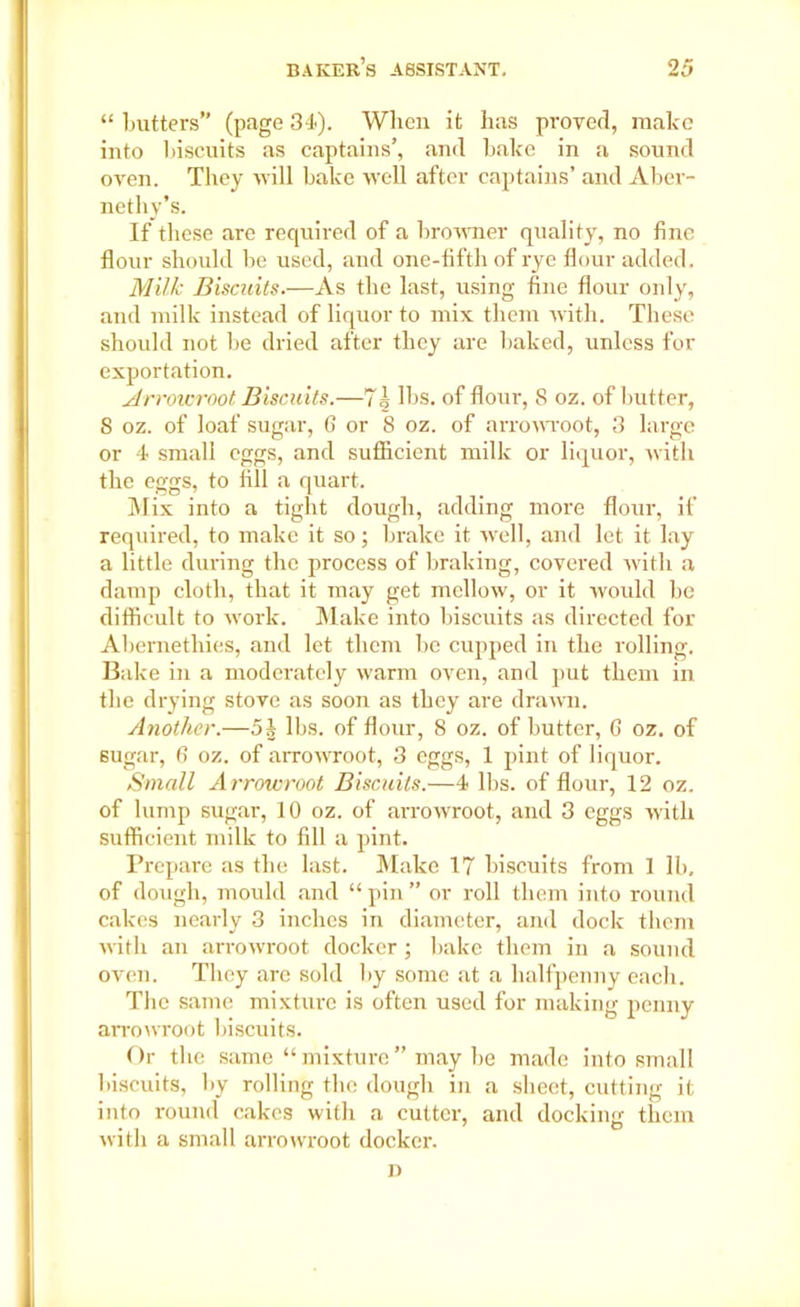 “ butters” (page 34). When it has proved, make into biscuits as captains’, and bake in a sound oven. Tlvey will bake well after captains’ and Aber- nethy’s. If these are required of a browner quality, no fine flour should be used, and one-fifth of rye flour added. Milk Biscuits.—As the last, using fine flour only, and milk instead of liquor to mix them with. These should not be dried after they are baked, unless for exportation. Arrowroot Biscuits.—71 lbs. of flour-, 8 oz. of butter, 8 oz. of loaf sugar, 6 or 8 oz. of arrowroot, 3 large or 4 small eggs, and sufficient milk or liquor, with the eggs, to fill a quart. Mix into a tight dough, adding more flour, if required, to make it so; brake it well, and let it lay a little during the process of braking, covered with a damp cloth, that it may get mellow, or it would be difficult to rvork. Make into biscuits as directed for Abernethies, and let them be cupped in the rolling. Bake in a moderately warm oven, and put them in the drying stove as soon as they are drawn. Another.—5J lbs. of flour, 8 oz. of butter, 6 oz. of 6ugar, 6 oz. of arrowroot, 3 eggs, 1 pint of liquor. Small A rrowroot Biscuits.—4 lbs. of flour, 12 oz. of lump sugar, 10 oz. of arrowroot, and 3 eggs with sufficient milk to fill a pint. Prepare as the last. Make 17 biscuits from 1 lb, of dough, mould and “ pin ” or roll them into round cakes nearly 3 inches in diameter, and dock them with an arrowroot docker ; bake them in a sound oven. They are sold by some at a halfpenny each. The same mixture is often used for making penny arrowroot biscuits. Or the same “mixture” may be made into small Biscuits, by rolling the dough in a sheet, cutting it into round cakes with a cutter, and docking them with a small arrowroot docker.