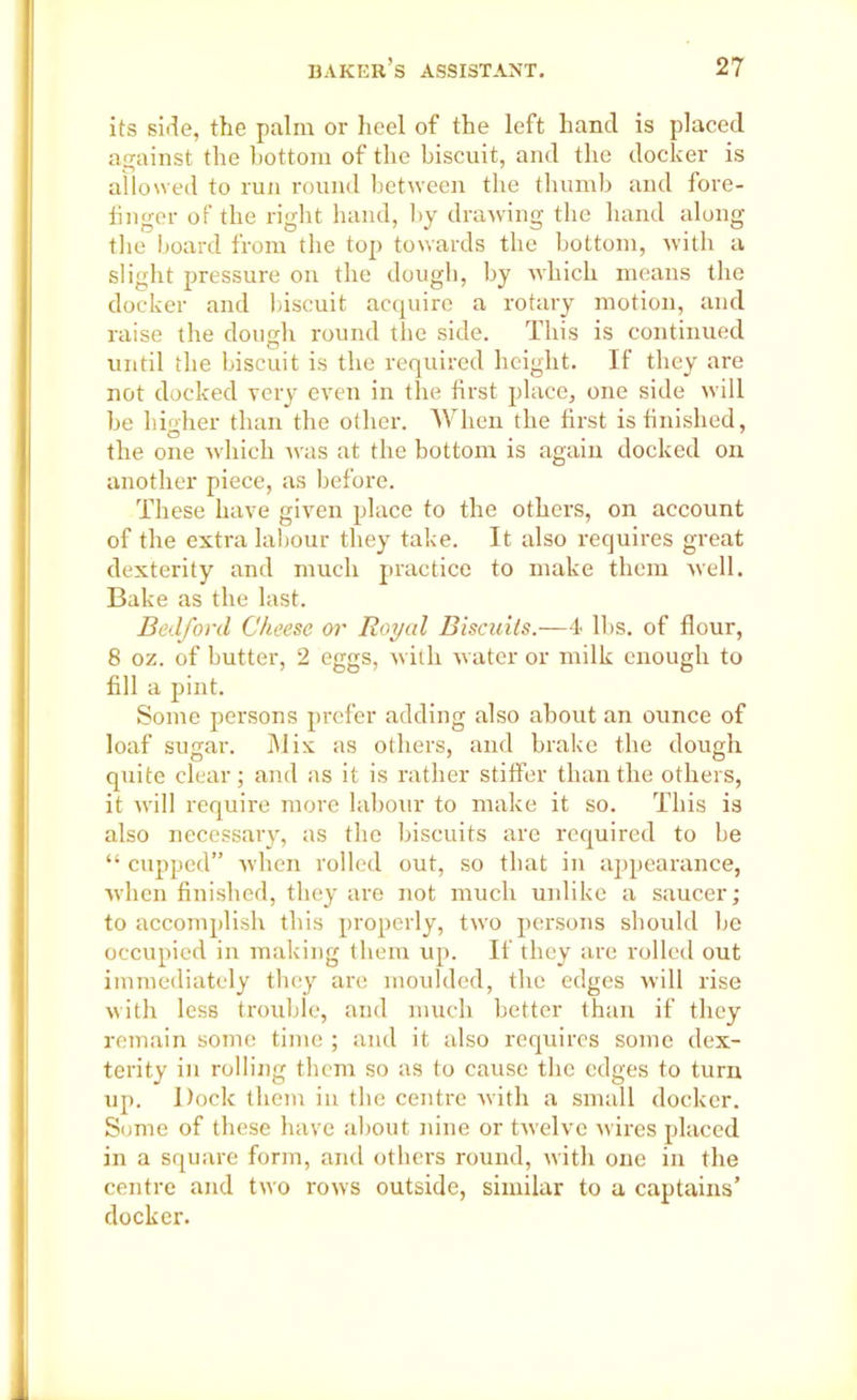 its side, the palm or heel of the left hand is placed against the bottom of the biscuit, and the docker is allowed to run round between the thumb and fore- finger of the right hand, by drawing the hand along the board from the top towards the bottom, with a slight pressure on the dough, by which means the docker and biscuit acquire a rotary motion, and raise the dough round the side. This is continued until the biscuit is the required height. If they are not docked very even in the first place, one side will be higher than the other. When the first is finished, the one which was at the bottom is again docked on another piece, as before. These have given place to the others, on account of the extra labour they take. It also requires great dexterity and much practice to make them well. Bake as the last. Bedford Cheese or Royal Biscuits.—4 lbs. of flour, 8 oz. of butter, 2 eggs, with water or milk enough to fill a pint. Some persons prefer adding also about an ounce of loaf sugar. Mix as others, and brake the dough quite clear; and as it is rather staffer than the others, it will require more labour to make it so. This is also necessary, as the biscuits are required to be “ cupped” when rolled out, so that in appearance, when finished, they are not much unlike a saucer; to accomplish this properly, two persons should be occupied in making them up. If they are rolled out immediately they are moulded, the edges will rise with less trouble, and much better than if they remain some time ; and it also requires some dex- terity in rolling them so as to cause the edges to turn up. Dock them in the centre with a small docker. Some of these have about nine or twelve wires placed in a square form, and others round, with one in the centre and two rows outside, similar to a captains’ docker.