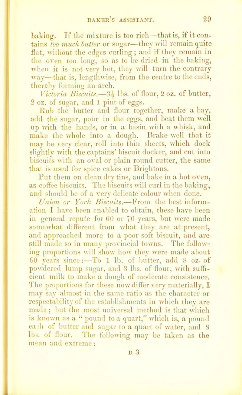 baking. If the mixture is too rich—that is, if it con- tains too much butter or sugar—they will remain quite flat, without the edges curling; and if they remain in the oven too long, so as to be dried in the baking, when it is not very hot, they will turn the contrary way—that is, lengthwise, from the centre to the ends, thereby forming an arch. Victoria Biscuits.—3^ lbs. of flour, 2 oz. of butter, 2 oz. of sugar, and 1 pint of eggs. Rub the butter and flour together, make a bay, add the sugar, pour in the eggs, and beat them well up with the hands, or in a basin with a whisk, and make the whole into a dough. Brake well that it may be very clear, roll into thin sheets, which dock slightly with the captains’ biscuit docker, and cut into biscuits with an oval or plain round cutter, the same that is used for spice cakes or Brightons. Put them on clean dry tins, and bake in a hot oven, as coffee biscuits. The biscuits will curl in the baking, and should be of a very delicate colour when done. Union or York Biscuits.—From the best inform- ation I have been enabled to obtain, these have been in general repute for 60 or 70 years, but were made somewhat different from what they are at present, and approached more to a poor soft biscuit, and are still made so in many provincial towns. The follow- ing proportions will show how they wrere made about 60 years since :—To 1 lb. of butter, add 8 oz. of powdered lump sugar, and 3 lbs. of flour, with suffi- cient milk to make a dough of moderate consistence. The proportions for these now differ very materially, I may say almost in the same ratio as the character or respectability of the establishments in which they are made; but tbe most universal method is that which is knowrn as a “ pound to a quart,” which is, a pound ca h of butter and sugar to a quart of water, and 8 lbs. of flour. The following may be taken as the mean and extreme: d 3