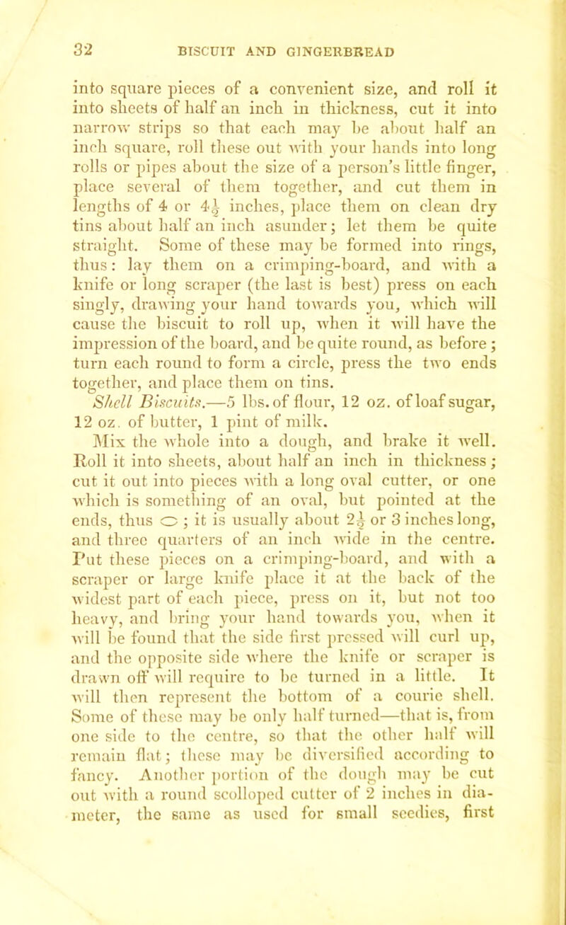 into square pieces of a convenient size, and roll it into sheets of half an inch in thickness, cut it into narrow strips so that each may he about half an inch square, roll these out with your hands into long rolls or pipes about the size of a person’s little finger, place several of them together, and cut them in lengths of 4 or 4-| inches, place them on clean dry tins about half an inch asunder; let them be quite straight. Some of these may be formed into rings, thus: lay them on a crimping-board, and with a knife or long scraper (the last is best) press on each singly, drawing your hand towards you, which will cause the biscuit to roll up, when it will have the impression of the board, and be quite round, as before ; turn each round to form a circle, press the two ends together, and place them on tins. Shell Biscuits.—5 lbs. of flour, 12 oz. of loaf sugar, 12 oz. of butter, 1 pint of milk. Mix the whole into a dough, and brake it well. Roll it into sheets, about half an inch in thickness ; cut it out into pieces with a long oval cutter, or one which is something of an oval, but pointed at the ends, thus o ; it is usually about 2^ or 3 inches long, and three quarters of an inch wide in the centre. Put these pieces on a crimping-board, and with a scraper or large knife place it at the back of the widest part of each piece, press on it, but not too heavy, and bring your hand towards you, when it will be found that the side first pressed will curl up, and the opposite side where the knife or scraper is drawn off will require to be turned in a little. It will then represent the bottom of a courie shell. Some of these may be only half turned—that is, from one side to the centre, so that the other half will remain flat; these may be diversified according to fancy. Another portion of the dough may be cut out with a round scolloped cutter of 2 inches in dia- meter, the same as used for small seedies, first