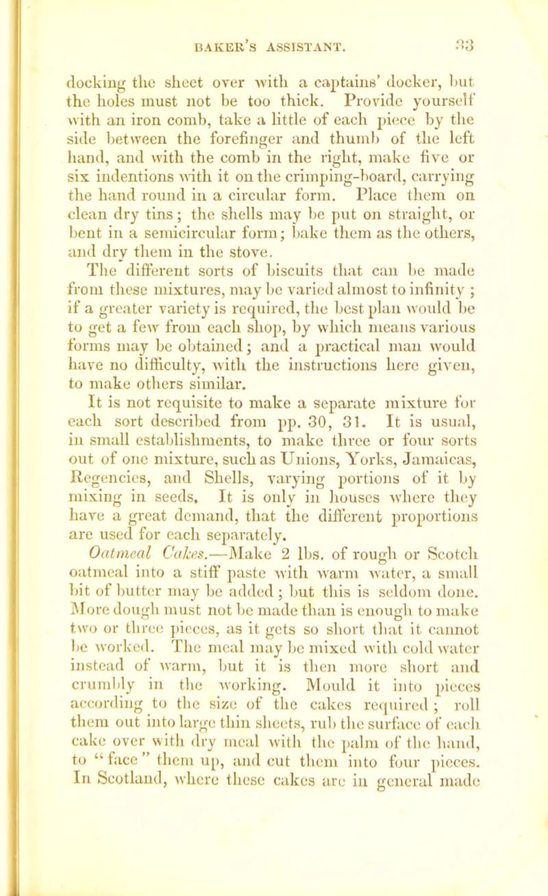 docking the sheet over with a captains’ docker, hut the holes must not be too thick. Provide yourself with an iron comb, take a little of each piece by the side between the forefinger and thumb of the left hand, and with the comb in the right, make five or six indentions with it on the crimping-board, carrying the hand round in a circular form. Place them on clean dry tins; the shells may be put on straight, or bent in a semicircular form; bake them as the others, and dry them in the stove. The different sorts of biscuits that can be made from these mixtures, may be varied almost to infinity ; if a greater variety is required, the best plan would be to get a few from each shop, by which means various forms may be obtained; and a practical man would have no difficulty, Avith the instructions here given, to make others similar. It is not requisite to make a separate mixture for each sort described from pp. 30, 31. It is usual, in small establishments, to make three or four sorts out of one mixture, such as Unions, Yorks, Jamaicas, Regencies, and Shells, varying portions of it by mixing in seeds. It is only in houses where they have a great demand, that the different proportions arc used for each separately. Oatmeal Calces.—Make 2 lbs. of rough or Scotch . . # © oatmeal into a stiff paste Avith warm water, a small bit of butter may be added; but this is seldom done. More dough must not be made than is enough to make two or three pieces, as it gets so short that it cannot be worked. The meal may be mixed Avith coldAvater instead of Avarm, but it is then more short and crumbly in the Avorking. Mould it into pieces according to the size of the cakes required ; roll them out into large thin sheets, rub the surface of each cake over with dry meal with the palm of the hand, to “face” them up, and cut them into four pieces. In Scotland, Avhcre these cakes are in general made