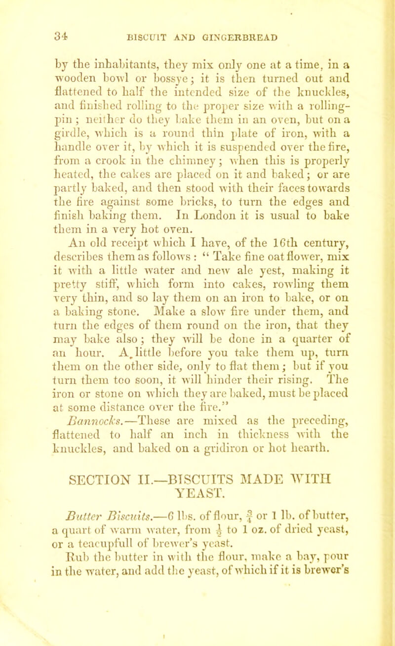 by the inhabitants, they mix only one at a time, in a wooden bowl or bossye; it is then turned out and flattened to half the intended size of the knuckles, and finished rolling to the proper size with a rolling- pin ; neither do they bake them in an oven, but on a girdle, which is a round thin plate of iron, with a handle over it, by which it is suspended over the fire, from a crook in the chimney; when this is properly heated, the cakes are placed on it and baked; or are partly baked, and then stood with their faces towards the fire against some bricks, to turn the edges and finish baking them. In London it is usual to bake them in a very hot oven. An old receipt which I have, of the 16th century, describes them as follows : “ Take fine oat flower, mix it with a little rvater and new ale yest, making it pretty stiff, which form into cakes, rowling them very thin, and so lay them on an iron to bake, or on a baking stone. Make a slow fire under them, and turn the edges of them round on the iron, that they may hake also ; they will be done in a quarter of an hour. A. little before you take them up, turn them on the other side, only to flat them • but if you turn them too soon, it will hinder their rising. The iron or stone on which they are baked, must be placed at some distance over the fire.” Bannocks.—These are mixed as the preceding, flattened to half an inch in thickness with the knuckles, and haked on a gridiron or hot hearth. SECTION II.—BISCUITS MADE WITH YEAST. Butter Biscuits.—6 lbs. of flour, f or 1 lb. of butter, a quart of warm water, from i to 1 oz. of dried yeast, or a teacupfull of brewer’s yeast. Rub the butter in with the flour, make a hay, pour in the waiter, and add the yeast, of which if it is brewer’s