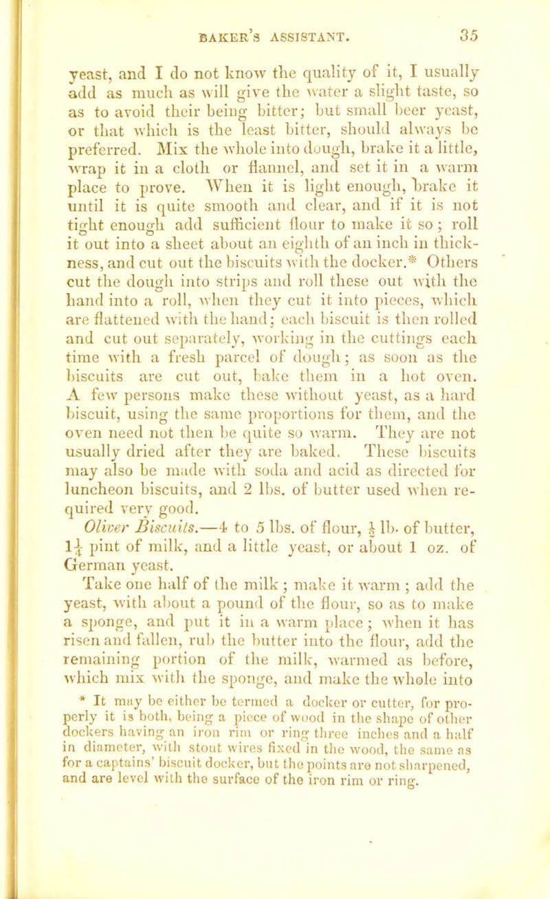 yeast, and I do not know the quality of it, I usually add as much as will give the water a slight taste, so as to avoid their being bitter; but small beer yeast, or that which is the least bitter, should always be preferred. Mix the whole into dough, brake it a little, wrap it in a cloth or flannel, and set it in a warm place to prove. When it is light enough, brake it until it is quite smooth and clear, and if it is not tight enough add sufficient flour to make it so; roll it out into a sheet about an eighth of an inch in thick- ness, and cut out the biscuits with the docker.* Others cut the dough into strips and roll these out with the hand into a roll, when they cut it into pieces, which are flattened with the hand: each biscuit is then rolled and cut out separately, working in the cuttings each time with a fresh parcel of dough; as soon as the biscuits are cut out, bake them in a hot oven. A few persons make these without yeast, as a hard biscuit, using the same proportions for them, and the oven need not then be quite so warm. They are not usually dried after they are baked. These biscuits may also be made with soda and acid as directed for luncheon biscuits, and 2 lbs. of butter used when re- quired very good. Oliver Biscuits.—4- to 5 lbs. of flour, £ lb. of butter, 1^ pint of milk, and a little yeast, or about 1 oz. of German yeast. Take one half of the milk ; make it warm ; add the yeast, with about a pound of the flour, so as to make a sponge, and put it in a warm place; when it has risen and fallen, rub the butter into the flour, add the remaining portion of the milk, warmed as before, which mix with the sponge, and make the whole into * It may be either be termed a docker or cutter, for pro- perly it is both, being a piece of wood in the shape of other dockers having an iron rim or ring three inches and a half in diameter, with stout wires fixed in the wood, the same as for a captains’ biscuit docker, but the points are not sharpened, and are level with the surface of the iron rim or ring.