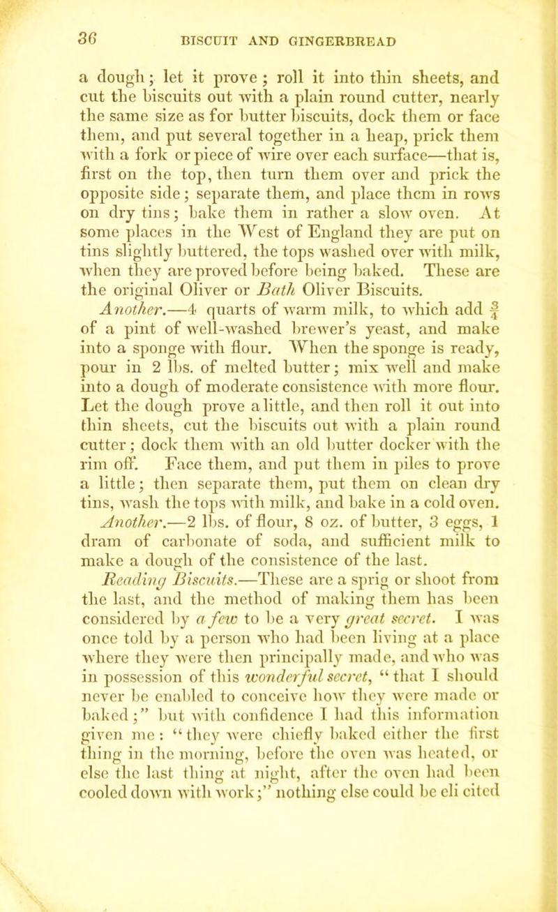 a dough; let it prove ; roll it into thin sheets, and cut the biscuits out with a plain round cutter, nearly the same size as for butter biscuits, dock them or face them, and put several together in a heap, prick them with a fork or piece of wire over each surface—that is, first on the top, then turn them over and prick the opposite side; separate them, and place them in rows on dry tins; bake them in rather a slow oven. At some places in the West of England they are put on tins slightly buttered, the tops washed over with milk, when they are proved before being baked. These are the original Oliver or Bath Oliver Biscuits. Another.—4< quarts of warm milk, to which add f of a pint of well-washed brewer’s yeast, and make into a sponge with flour. When the sponge is ready, pour in 2 lbs. of melted butter; mix well and make into a dough of moderate consistence with more flour. Let the dough prove a little, and then roll it out into thin sheets, cut the biscuits out with a plain round cutter; dock them with an old butter docker with the rim off. Face them, and put them in piles to prove a little; then separate them, put them on clean dry tins, wrash the tops with milk, and bake in a cold oven. Another.—2 lbs. of flour, 8 oz. of butter, 3 eggs, 1 dram of carbonate of soda, and sufficient milk to make a dough of the consistence of the last. Reading Biscuits.—These are a sprig or shoot from the last, and the method of making them has been considered by a few to be a very great secret. I was once told by a person w'ho had been living at a place where they were then principally made, and who was in possession of this wonderful secret, “ that I should never be enabled to conceive how they were made or baked;” but with confidence I had this information given me: “they were chiefly baked either the first thing in the morning, before the oven was heated, or else the last thing at night, after the oven had been cooled down with work;” nothing else could be eli cited