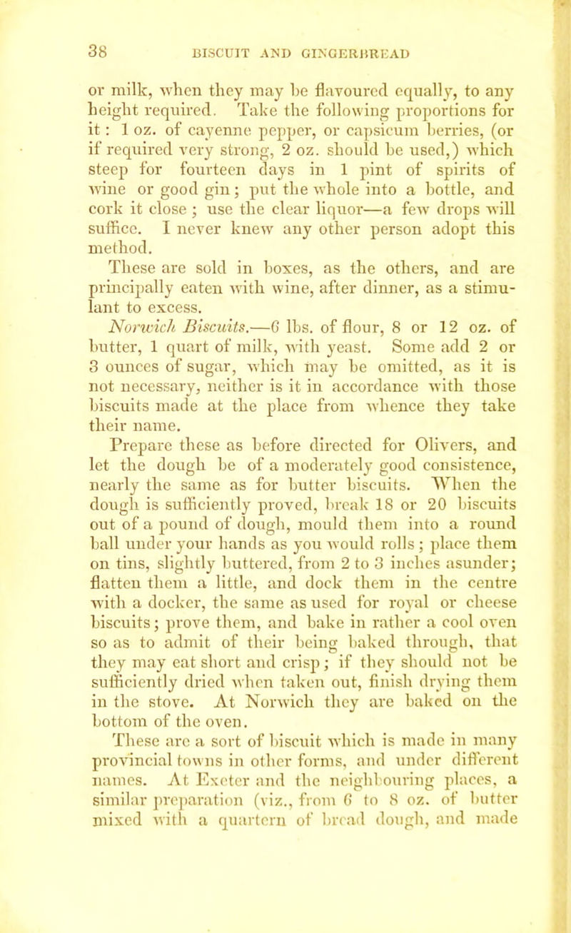 or milk, when they may he flavoured equally, to any height required. Take the following proportions for it : 1 oz. of cayenne pepper, or capsicum berries, (or if required very strong, 2 oz. should he used,) which steep for fourteen days in 1 pint of spirits of wine or good gin; put the whole into a bottle, and cork it close ; use the clear liquor—a few drops will suffice. I never knew any other person adopt this method. These are sold in boxes, as the others, and are principally eaten with wine, after dinner, as a stimu- lant to excess. Norwich Biscuits.—6 lbs. of flour, 8 or 12 oz. of butter, 1 quart of milk, with yeast. Some add 2 or 3 ounces of sugar, which may he omitted, as it is not necessary, neither is it in accordance with those biscuits made at the place from whence they take their name. Prepare these as before directed for Olivers, and let the dough be of a moderately good consistence, nearly the same as for hutter biscuits. When the dough is sufficiently proved, break 18 or 20 biscuits out of a pound of dough, mould them into a round ball under your hands as you would rolls ; place them on tins, slightly buttered, from 2 to 3 inches asunder; flatten them a little, and dock them in the centre with a docker, the same as used for royal or cheese biscuits; prove them, and hake in rather a cool oven so as to admit of their being baked through, that they may eat short and crisp; if they should not be sufficiently dried when taken out, finish drying them in the stove. At Norwich they are baked on the bottom of the oven. These arc a sort of biscuit which is made in many provincial towns in other forms, and under different names. At Exeter and the neighbouring places, a similar preparation (viz., from 6 to 8 oz. of butter mixed with a quartern of bread dough, and made