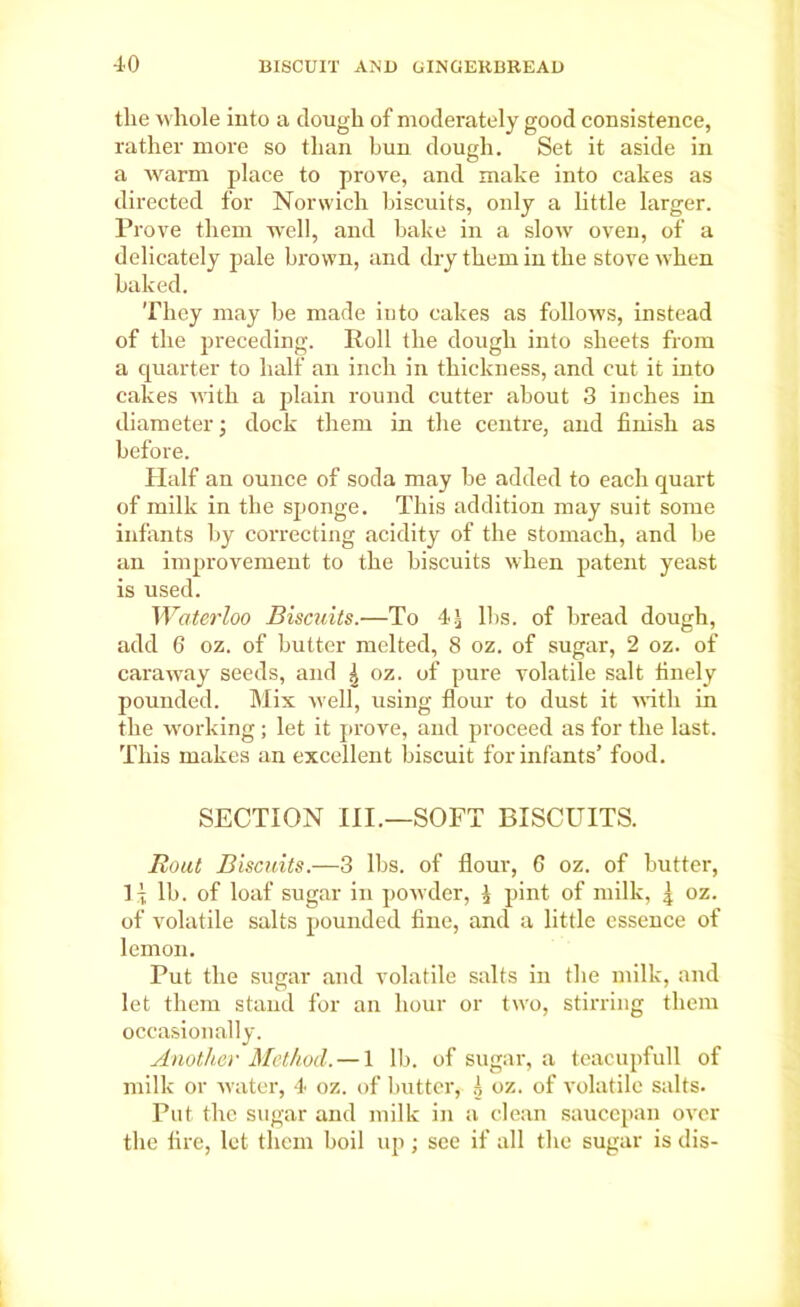 the whole into a dough of moderately good consistence, rather more so than bun dough. Set it aside in a warm place to prove, and make into cakes as directed for Norwich biscuits, only a little larger. Prove them well, and bake in a slow oven, of a delicately pale brown, and dry them in the stove when baked. They may be made iuto cakes as follows, instead of the preceding. Roll the dough into sheets from a quarter to half an inch in thickness, and cut it into cakes with a plain round cutter about 3 inches in diameter; dock them in the centre, and finish as before. Half an ounce of soda may be added to each quart of milk in the sponge. This addition may suit some infants by correcting acidity of the stomach, and be an improvement to the biscuits when patent yeast is used. Waterloo Biscuits.—To 4£ lbs. of bread dough, add 6 oz. of butter melted, 8 oz. of sugar, 2 oz. of caraway seeds, and ^ oz. of pure volatile salt finely pounded. Mix well, using flour to dust it with in the working; let it prove, and proceed as for the last. This makes an excellent biscuit for infants’ food. SECTION III.—SOFT BISCUITS. Bout Biscuits.—3 lbs. of flour, 6 oz. of butter, IT lb. of loaf sugar in powder, \ pint of milk, | oz. of volatile salts pounded fine, and a little essence of lemon. Put the sugar and volatile salts in the milk, and let them stand for an hour or two, stirring them occasionally. Another Method. — 1 lb. of sugar, a teacupfull of milk or water, 4 oz. of butter, oz. of volatile salts. Put. the sugar and milk in a clean saucepan over the fire, let them boil up; see if all the sugar is dis-