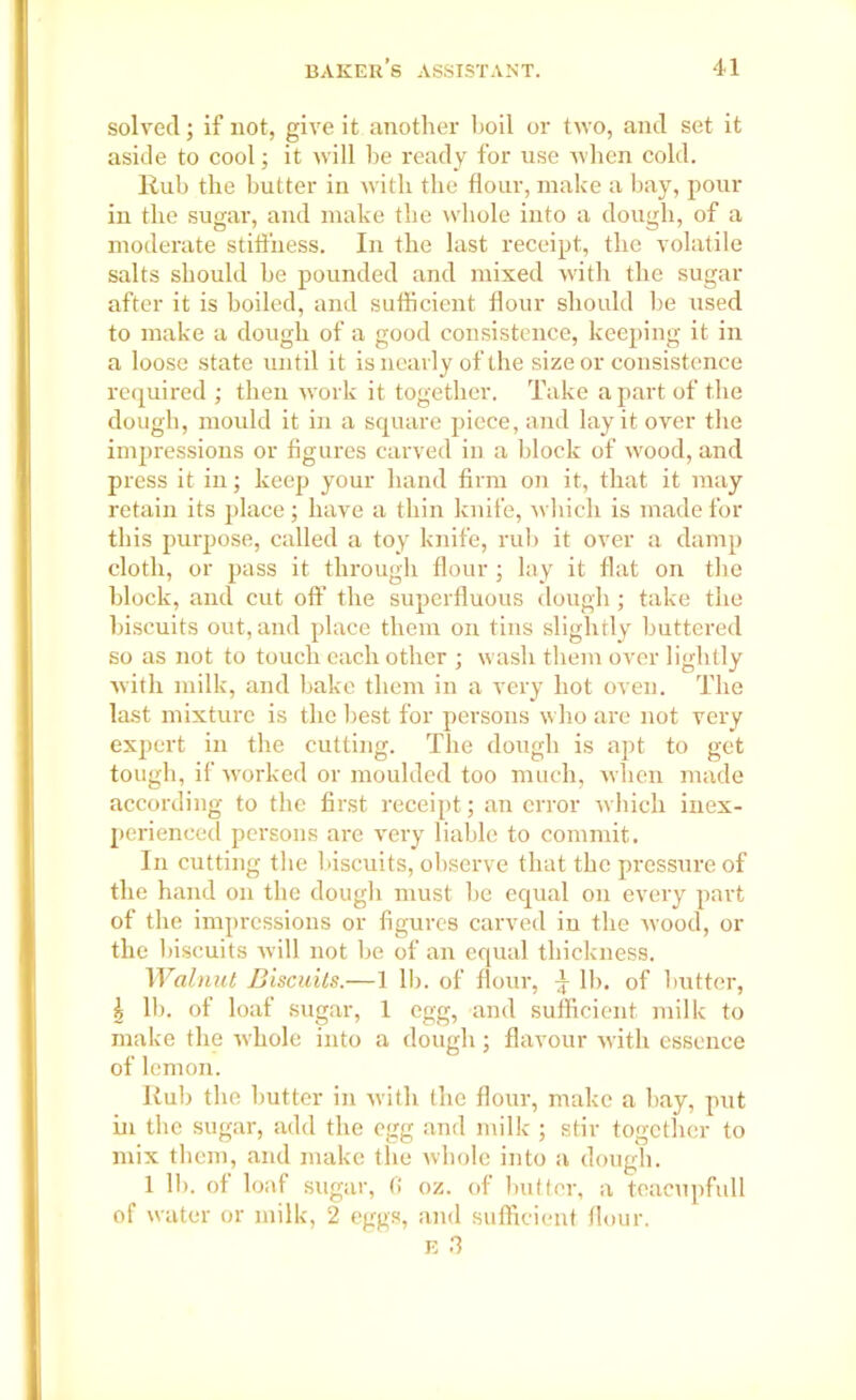 solved; if not, give it another hoil or two, and set it aside to cool; it will he ready for use when cold. Rub the butter in with the flour, make a bay, poui- in the sugar, and make the whole into a dough, of a moderate stiffness. In the last receipt, the volatile salts should he pounded and mixed with the sugar after it is boiled, and sufficient flour should he used to make a dough of a good consistence, keeping it in a loose state until it is nearly of the size or consistence required ; then work it together. Take a part of the dough, mould it in a square piece, and lay it over the impressions or figures carved in a block of wood, and press it in; keep your hand firm on it, that it may retain its place; have a thin knife, which is made for this purpose, called a toy knife, rub it over a damp cloth, or pass it through flour; lay it flat on the block, and cut off the superfluous dough ; take the biscuits out, and place them on tins slightly buttered so as not to touch each other ; wash them over lightly with milk, and bake them in a very hot oven. The last mixture is the best for persons who are not very expert in the cutting. The dough is apt to get tough, if worked or moulded too much, when made according to the first receipt; an error which inex- perienced persons are very liable to commit. In cutting the biscuits, observe that the pressure of the hand on the dough must he equal on every part of the impressions or figures carved in the w'ood, or the biscuits will not be of an equal thickness. Walnut Biscuits.—1 II). of flour, ^ lb. of butter, \ lb. of loaf sugar, 1 egg, and sufficient milk to make the wdiole into a dough; flavour with essence of lemon. Rub the butter in with the flour, make a bay, put in the sugar, add the egg and milk ; stir together to mix them, and make the whole into a dough. 1 lh. of loaf sugar, 0 oz. of butter, a teacupfull of water or milk, 2 eggs, and sufficient flour.