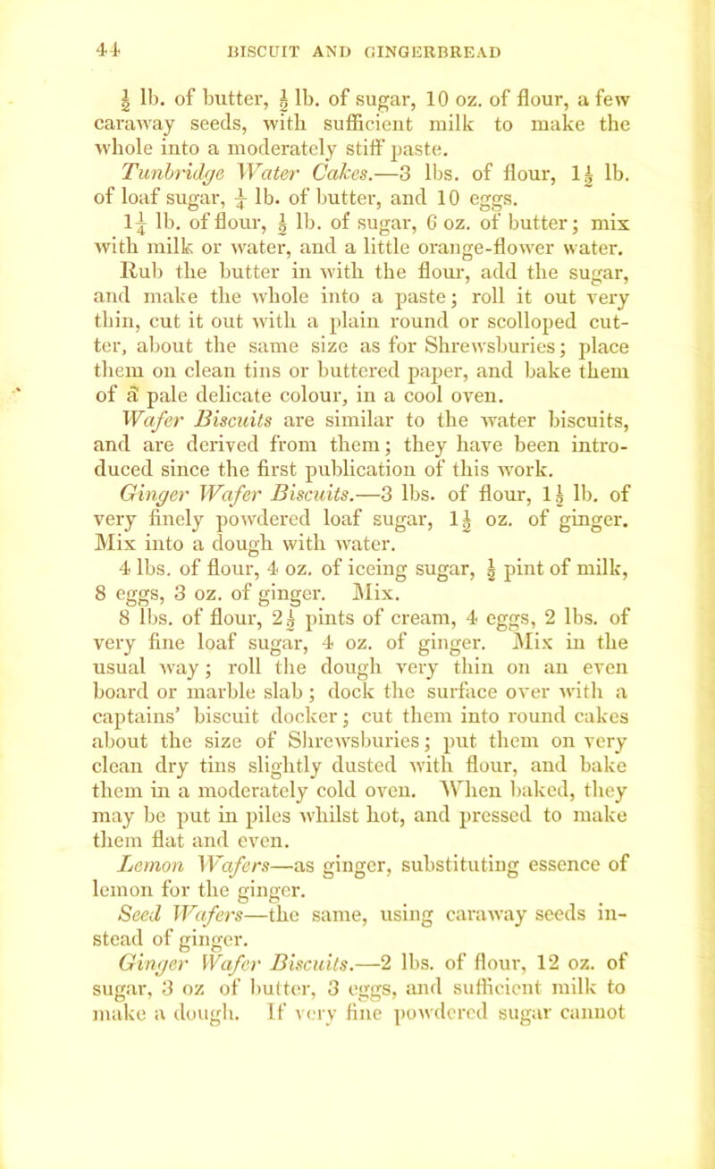 \ lb. of butter, ^ lb. of sugar, 10 oz. of flour, a few caraway seeds, with sufficient milk to make the whole into a moderately stiff paste. Tunbridge Water Cakes.—3 lbs. of flour, 1| lb. of loaf sugar, ^ lb. of butter, and 10 eggs. 1^ lb. of flour, | lb. of sugar, 6 oz. of butter; mix with milk or water, and a little orange-flower water. Rub the butter in with the flour, add the sugar, and make the whole into a paste; roll it out very thin, cut it out with a plain round or scolloped cut- ter, about the same size as for Shrewsburies; place them on clean tins or buttered paper, and bake them of d pale delicate colour, in a cool oven. Wafer Biscuits are similar to the water biscuits, and are derived from them; they have been intro- duced since the first publication of this work. Ginger Wafer Biscuits.—3 lbs. of flour, 15 lb. of very finely powdered loaf sugar, 11 oz. of ginger. Mix into a dough with water. 4 lbs. of flour, 4 oz. of iceing sugar, | pint of milk, 8 eggs, 3 oz. of ginger. Mix. 8 lbs. of flour, 21 pints of cream, 4 eggs, 2 lbs. of very fine loaf sugar, 4 oz. of ginger. Mix in the usual way; roll the dough very thin on an even board or marble slab ; dock the surface over with a captains’ biscuit docker; cut them into round cakes about the size of Shrewsburies; put them on very clean dry tins slightly dusted with flour, and bake them in a moderately cold oven. When baked, they may be put in piles whilst hot, and pressed to make them flat and even. Lemon Wafers—as ginger, substituting essence of lemon for the ginger. Seed Wafers—the same, using caraway seeds in- stead of ginger. Ginger Wafer Biscuits.—2 lbs. of flour, 12 oz. of sugar, 3 oz of butter, 3 eggs, and sufficient milk to make a dough. If very fine powdered sugar cannot