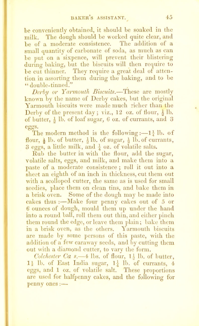 be conveniently obtained, it should be soaked in the milk. The dough should be worked quite clear, and be of a moderate consistence. The addition of a small quantity of carbonate of soda, as much as can be put on a sixpence, will prevent their blistering during baking, but the biscuits will then require to be cut thinner. They require a great deal of atten- tion in assorting them during the baking, and to be “ double-tinned.” Derby or Yarmouth Biscuits.—These are mostly known by the name of Derby cakes, but the original Yarmouth biscuits were made much richer than the Derby of the present day; viz., 12 oz. of Hour, J lb. of butter, \ lb. of loaf sugar, C oz. of currants, and 3 eggs- The modern method is the following:—1J lb. of flour, J lb. of butter, Jib. of sugar, J lb. of currants, 3 eggs, a little milk, and ^ oz. of volatile salts. Rub the butter in with the flour, add the sugar, volatile salts, eggs, and milk, and make them into a paste of a moderate consistence ; roll it out into a sheet an eighth of an inch in thickness, cut them out with a scolloped cutter, the same as is used for small seedies, place them on clean tins, and bake them in a brisk oven. Some of the dough may be made into cakes thus :—Make four penny cakes out of 5 or 6 ounces of dough, mould them up under the hand into a round ball, roll them out thin, and either pinch them round the edge, or leave them plain; bake them in a brisk oven, as the others. Yarmouth biscuits are made by some persons of this paste, with the addition of a few caraway seeds, and by cutting them out with a diamond cutter, to vary the form. Colchester Ca s.—4 lbs. of flour, 1J 11). of butter, IT lb. of East India sugar, 1} lb. of currants, 4 eggs, and 1 oz. of volatile salt. These proportions are used for halfpenny cakes, and the following for penny ones:—