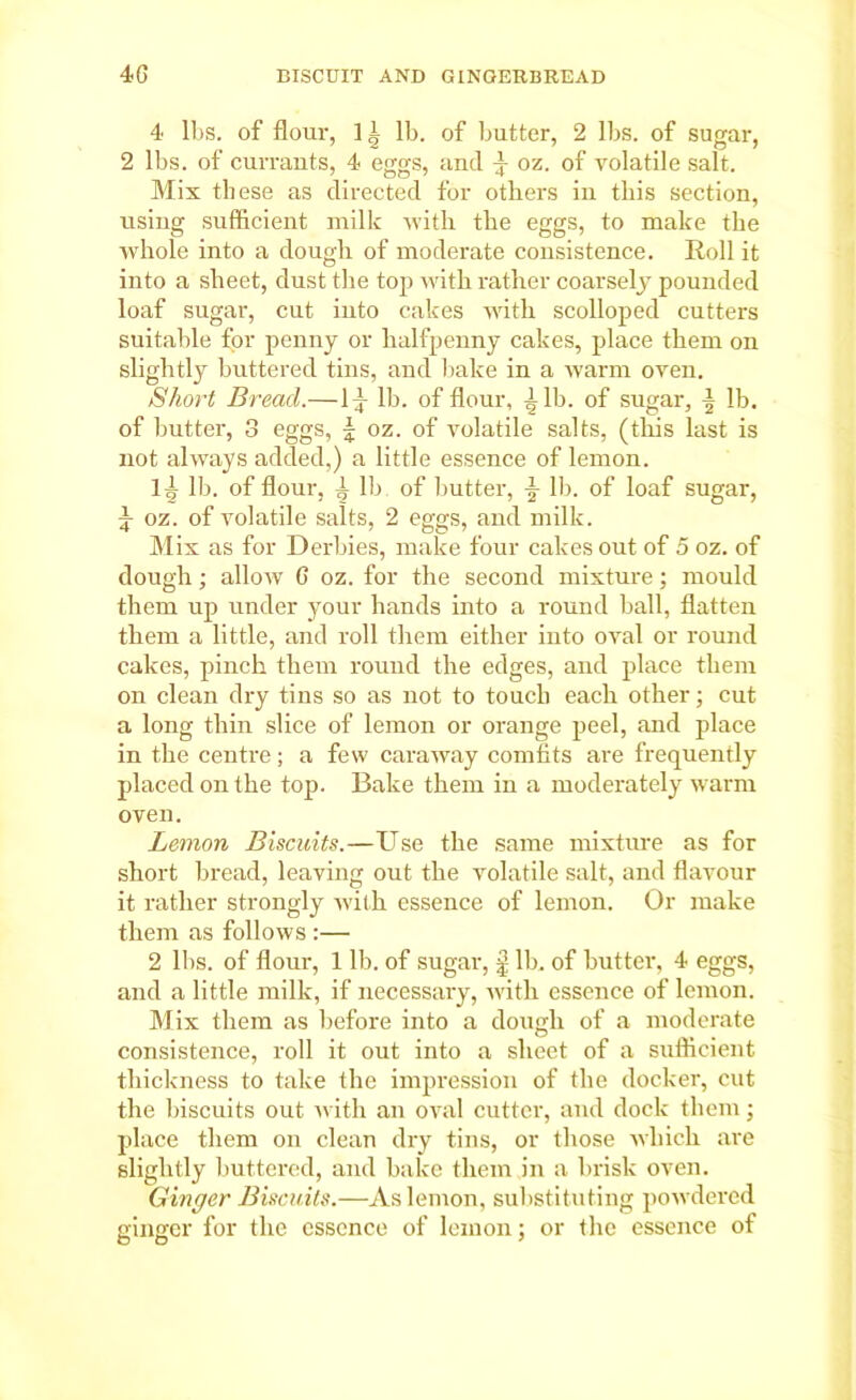 4 lbs. of flour, ] i lb. of butter, 2 lbs. of sugar, 2 lbs. of currants, 4 eggs, and oz. of volatile salt. Mis these as directed for others in this section, using sufficient milk with the eggs, to make the whole into a dough of moderate consistence. Roll it into a sheet, dust the top with rather coarsely pounded loaf sugar, cut iuto cakes with scolloped cutters suitable for penny or halfpenny cakes, place them on slightly buttered tins, and bake in a warm oven. Short Bread.—1-f lb. of flour, \ lb. of sugar, lb. of butter, 3 eggs, | oz. of volatile salts, (this last is not always added,) a little essence of lemon. Ig- lb. of flour, ^ lb of butter, lb. of loaf sugar, £ oz. of volatile salts, 2 eggs, and milk. Mis as for Derbies, make four cakes out of 5 oz. of dough; allow G oz. for the second mixture; mould them up under your hands into a round ball, flatten them a little, and roll them either into oval or round cakes, pinch them round the edges, and place them on clean dry tins so as not to touch each other; cut a long thin slice of lemon or orange peel, and place in the centre; a few caraway comfits are frequently placed on the top. Bake them in a moderately warm oven. Lemon Biscuits.—Use the same mixture as for short bread, leaving out the volatile salt, and flavour it rather strongly with essence of lemon. Or make them as follows :— 2 lbs. of flour, 1 lb. of sugar, £ lb. of butter, 4 eggs, and a little milk, if necessai-y, with essence of lemon. Mix them as before into a dough of a moderate consistence, roll it out into a sheet of a sufficient thickness to take the impression of the docker, cut the biscuits out with an oval cutter, and dock them; place them on clean dry tins, or those which are slightly buttered, and bake them in a brisk oven. Ginger Biscuits.—As lemon, substituting powdered ginger for the essence of lemon; or the essence of