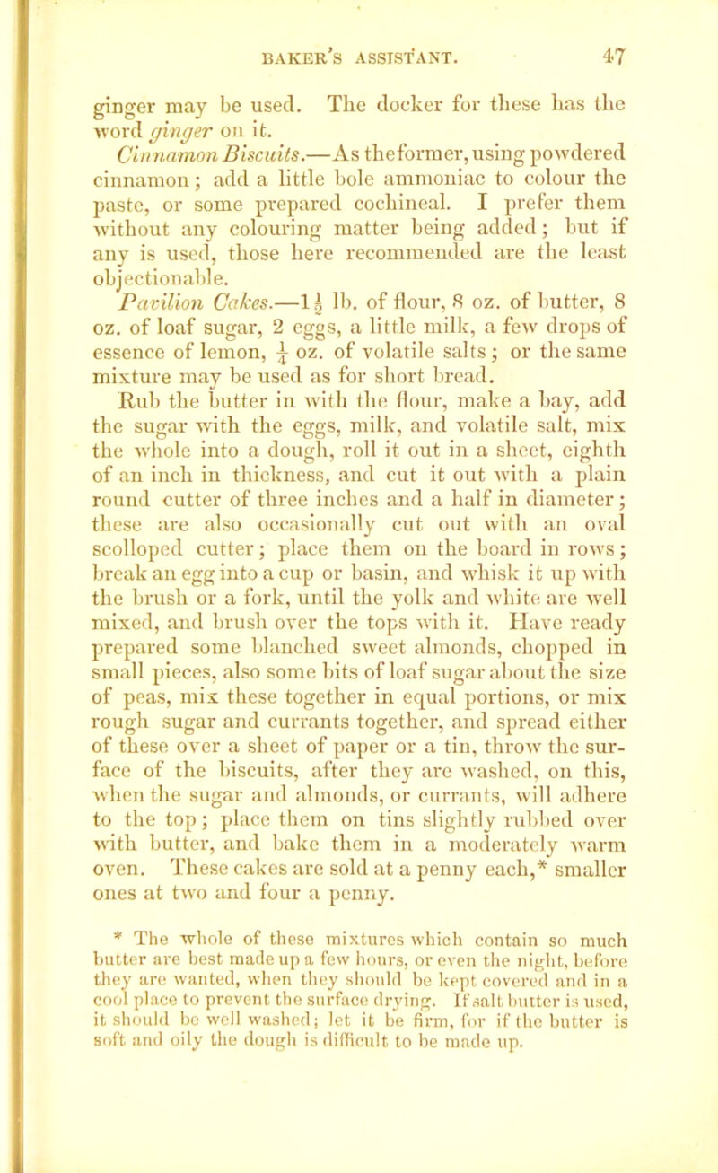 ginger may be used. The docker for these has the word cfinger on it. Cinnamon Biscuits.—As theformer, using powdered cinnamon; add a little bole ammoniac to colour the paste, or some prepared cochineal. I prefer them without any colouring matter being added; but if any is used, those here recommended are the least objectionable. Pavilion Cakes.—1 \ lb. of flour, 8 oz. of butter, 8 oz. of loaf sugar, 2 eggs, a little milk, a few drops of essence of lemon, ^ oz. of volatile salts; or the same mixture may be used as for short bread. Rub the butter in with the flour, make a bay, add the sugar with the eggs, milk, and volatile salt, mix the whole into a dough, roll it out in a sheet, eighth of an inch in thickness, and cut it out with a plain round cutter of three inches and a half in diameter; these are also occasionally cut out with an oval scolloped cutter; place them on the board in rows; break an egg into a cup or basin, and whisk it up with the brush or a fork, until the yolk and white are well mixed, and brush over the tops with it. Have ready prepared some blanched sweet almonds, chopped in small pieces, also some bits of loaf sugar about the size of peas, mix these together in equal portions, or mix rough sugar and currants together, and spread either of these over a sheet of paper or a tin, throw the sur- face of the biscuits, after they are washed, on this, when the sugar and almonds, or currants, will adhere to the top; place them on tins slightly rubbed over with butter, and bake them in a moderately warm oven. These cakes arc sold at a penny each,* smaller ones at two and four a penny. * The whole of these mixtures which contain so much butter are best made up a few hours, or even the night, before they are wanted, when they should be kept covered and in a cool place to prevent the surface drying. If salt butter is used, it should be well washed; let it be firm, for if the butter is soft and oily the dough is difficult to be made up.