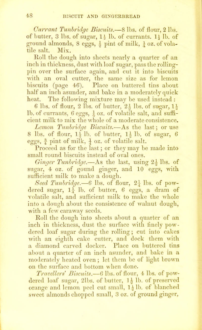Currant Tunbridge Biscuits.—8 lbs. of flour, 2 lbs. of butter, 3 lbs. of sugar, 1 J lb. of currants. 1 \ lb. of ground almonds, 8 eggs, ^ pint of milk, J oz. of vola- tile salt. Mix. Roll the dough into sheets nearly a quarter of an inch in thickness, dust with loaf sugar, pass the rolling- pin over the surface again, and cut it into biscuits Avith an oval cutter, the same size as for lemon biscuits (page 46). Place on buttered tins about half an inch asunder, and bake in a moderately quick heat. The following mixture may be used instead : 6 lbs. of flour, 2 lbs. of butter, 2| lbs. of sugar, 1^ lb. of currants, 6 eggs, | oz. of volatile salt, and suffi- cient milk to mix the whole of a moderate consistence. Lemon Tunbridge Biscuits.—As the last; or use 8 lbs. of flour, l| lb. of butter, 1^ lb. of sugar, 6 eggs, f pint of milk, ^ oz. of volatile salt. Proceed as for the last; or they may be made into small round biscuits instead of oval ones. Ginger Tunbridge.—As the last, using lbs. of sugar, 4 oz. of gound ginger, and 10 eggs, with sufficient milk to make a dough. Seed Tunbridge.—6 lbs. of flour, 2} lbs. of pow- dered sugar, lj lb. of butter, 6 eggs, a dram of volatile salt, and sufficient milk to make the whole into a dough about the consistence of walnut dough, with a few caraway seeds. Roll the dough into sheets about a quarter of an inch in thickness, dust the surface with finely pow- dered loaf sugar during the rolling; cut into cakes with an eighth cake cutter, and dock them with a diamond carved docker. Place on buttered tins about a quarter of an inch asunder, and bake in a moderately heated oven; let them be of light brown on the surface and bottom when done. Travellers Biscuits.—6 lbs. of flour, 4 lbs. of pow- dered loaf sugar, 2lbs. of butter, 1 ^ lb. of preserved orange and lemon peel cut small, li lb. of blanched sweet almonds chopped small, 3 oz. of ground ginger,