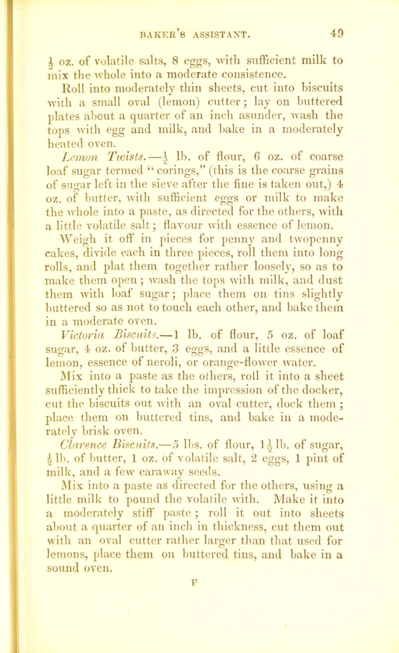i oz. of volatile salts, 8 eggs, with sufficient milk to mix the whole into a moderate consistence. Roll into moderately thin sheets, cut into biscuits with a small oval (lemon) cutter; lay on buttered plates about a quarter of an inch asunder, wash the tops with egg and milk, and bake in a moderately heated oven. Lemon Twists.—.( lb. of flour, 6 oz. of coarse loaf sugar termed “ covings,” (this is the coarse grains of sugar left in the sieve after the fine is taken out,) 4 oz. of butter, with sufficient eggs or milk to make the whole into a paste, as directed for the others, with a little volatile salt; flavour with essence of lemon. AVeigh it off in pieces for penny and twopenny cakes, divide each in three pieces, roll them into long rolls, and plat them together rather loosely, so as to make them open; wash the tops with milk, and dust them with loaf sugar; place them on tins slightly buttered so as not to touch each other, and bake them in a moderate oven. Victoria Biscuits.—1 lb. of flour, 5 oz. of loaf sugar, 4 oz. of butter, 3 eggs, and a little essence of lemon, essence of neroli, or orange-flower water. Mix into a paste as the others, roll it into a sheet sufficiently thick to take the impression of the docker, cut the biscuits out with an oval cutter, dock them ; place them on buttered tins, and bake in a mode- rately brisk oven. Clarence Biscuits.—5 lbs. of flour, 1 i lb. of sugar, \ lb. of butter, 1 oz. of volatile salt, 2 eggs, 1 pint of milk, and a few caraway seeds. Mix into a paste as directed for the others, using a little milk to pound the volatile with. Make it into a moderately stiff paste; roll it out into sheets about a quarter of an inch in thickness, cut them out with an oval cutter rather larger than that used for lemons, place them on buttered tins, and bake in a sound oven. F