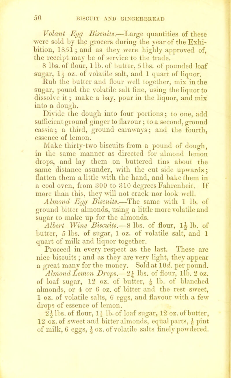 Volant Egg Biscuits.—Large quantities of these were sold by the grocers during the year of the Exhi- bition, 1851 ; and as they were highly approved of, the receipt may be of service to the trade, 8 lbs. of flour, 1 lb. of butter, 5 lbs. of pounded loaf sugar, 1| oz. of volatile salt, and 1 quart of liquor. Rub the butter and flour well together, mix in the sugar, pound the volatile salt fine, using the liquor to dissolve it; make a bay, pour in the liquor, and mix into a dough. Divide the dough into four portions; to one, add sufficient ground ginger to flavour; to a second, ground cassia; a third, ground caraways; and the fourth, essence of lemon. Make thirty-two biscuits from a pound of dough, in the same manner as directed for almond lemon drops, and lay them on buttered tins about the same distance asunder, with the cut side upwards; flatten them a little with the hand, and bake them in a cool oven, from 300 to 310 degrees Fahrenheit. If more than this, they will not crack nor look well. Almond Egg Biscuits.—The same with 1 lb. of ground bitter almonds, using a little more volatile and sugar to make up for the almonds. Albert Wine Biscuits.—8 lbs. of flour, 1-t lb. of butter, 5 lbs. of sugar, 1 oz. of volatile salt, and 1 quart of milk and liquor together. Proceed in every respect as the last. These are nice biscuits ; and as they are very light, they appear a great many for the money. Sold at lOd. per pound. Almond Lemon Drops.-—2£ lbs. of flour, lib. 2 oz. of loaf sugar, 12 oz. of butter, h lb. of blanched almonds, or 4 or 6 oz. of bitter and the rest sweet, 1 oz. of volatile salts, 6 eggs, and flavour with a few drops of essence of lemon. 2^ lbs. of flour, 1 i lb. of loaf sugar, 12 oz. of butter, 12 oz. of sweet and bitter almonds, equal parts, .1 pint of milk, 6 eggs, ^ oz. of volatile salts finely powdered.