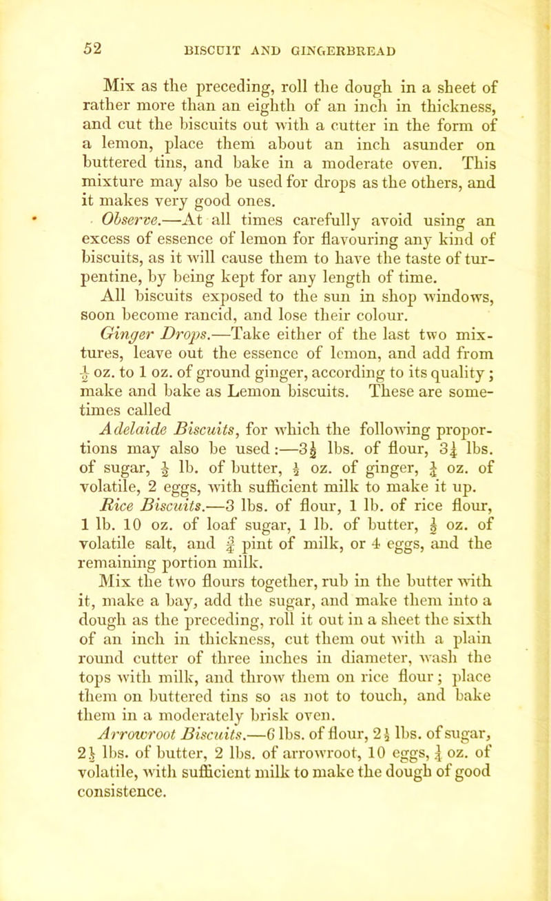 Mix as the preceding, roll the dough in a sheet of rather more than an eighth of an inch in thickness, and cut the biscuits out with a cutter in the form of a lemon, place them about an inch asunder on buttered tins, and bake in a moderate oven. This mixture may also he used for drops as the others, and it makes very good ones. Observe.—At all times carefully avoid using an excess of essence of lemon for flavouring any kind of biscuits, as it will cause them to have the taste of tur- pentine, by being kept for any length of time. All biscuits exposed to the sun in shop windows, soon become rancid, and lose their colour. Ginger Drops.—Take either of the last two mix- tures, leave out the essence of lemon, and add from ■i oz. to 1 oz. of ground ginger, according to its quality; make and bake as Lemon biscuits. These are some- times called Adelaide Biscuits, for which the following propor- tions may also be used:—3g lbs. of flour, 3| lbs. of sugar, lb. of butter, £ oz. of ginger, J oz. of volatile, 2 eggs, with sufficient milk to make it up. Rice Biscuits.—3 lbs. of flour, 1 lb. of rice flour, 1 lb. 10 oz. of loaf sugar, 1 lb. of butter, | oz. of volatile salt, and f pint of milk, or 4 eggs, and the remaining portion milk. Mix the two flours together, rub in the butter with it, make a bay, add the sugar, and make them into a dough as the preceding, roll it out in a sheet the sixth of an inch in thickness, cut them out with a plain round cutter of three inches in diameter, wash the tops with milk, and throw them on rice flour; place them on buttered tins so as not to touch, and bake them in a moderately brisk oven. Arrowroot Biscuits.—6 lbs. of flour, 2£ lbs. of sugar, 21 llis. of butter, 2 lbs. of arrowroot, 10 eggs, | oz. of volatile, with sufficient milk to make the dough of good consistence.