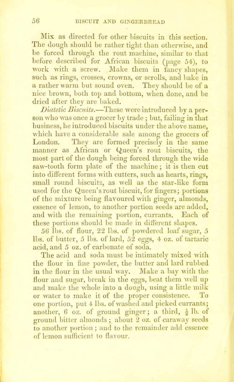 Mis as directed for other biscuits in this section. The dough should be rather tight than otherwise, and be forced through the rout machine, similar to that before described for African biscuits (page 54), to work with a screw. Make them in fancy shapes, such as rings, crosses, crowns, or scrolls, and bake in a rather warm but sound oven. They should be of a nice brown, both top and bottom, when done, and be dried after they are baked. Diatetic Biscuits.—These were introduced by a per- son who was once a grocer by trade ; but, failing in that business, he introduced biscuits under the above name, which have a considerable sale among the grocers of London. They are formed precisely in the same manner as Africau or Queen’s rout biscuits, the most part of the dough being forced through the wide saw-tooth form plate of the machine; it is then cut into different forms with cutters, such as hearts, rings, small round biscuits, as well as the star-like form used for the Queen’s rout biscuit, for fingers; portions of the mixture being flavoured with ginger, almonds, essence of lemon, to another portion seeds are added, and with the remaining portion, currants. Each of these portions should be made in different shapes. 56 lbs. of flour, 22 lbs. of powdered loaf sugar, 5 lbs. of butter, 5 lbs. of lard, 52 eggs, 4 oz. of tartaric acid, and 5 oz. of carbonate of soda. The acid and soda must be intimately mixed with the flour in fine powder, the butter and lard rubbed in the flour in the usual way. Make a bay with the Hour and sugar, break in the eggs, beat them well up and make the Avhole into a dough, using a little milk or water to make it of the proper consistence. To one portion, put 4 lbs. of washed and picked currants; another, 6 oz. of ground ginger; a third, £ lb. of ground bitter almonds ; about 2 oz. of caraway seeds to another portion ; and to the remainder add essence of lemon sufficient to flavour.