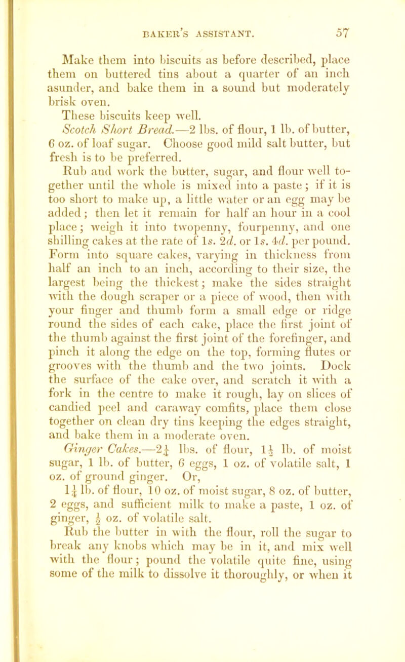 Make them into biscuits as before described, place them on buttered tins about a quarter of an inch asunder, and bake them in a sound but moderately brisk oven. These biscuits keep well. Scotch Short Bread.—2 lbs. of flour, 1 lb. of butter, 6 oz. of loaf sugar. Choose good mild salt butter, but fresh is to be preferred. Rub aud work tbe butter, sugar, and flour well to- gether until the whole is mixed into a paste; if it is too short to make up, a little water or an egg may be added ; then let it remain for half an hour in a cool place; weigh it into twopenny, fourpenny, and one shilling cakes at the rate of Is. 2d. or Is. 4d. per pound. Form into square cakes, varying in thickness from half an inch to an inch, according to their size, the largest being the thickest; make the sides straight with the dough scraper or a piece of wood, then with your finger and thumb form a small edge or ridge round the sides of each cake, place the first joint of the thumb against the first joint of the forefinger, and pinch it along the edge on the top, forming flutes or grooves with the thumb and the two joints. Dock the surface of the cake over, and scratch it with a fork in the centre to make it rough, lay on slices of candied peel and caraway comfits, place them close together on clean dry tins keeping the edges straight, and bake them in a moderate oven. Ginger Calces.—2J; lbs. of flour, li lb. of moist sugar, 1 Hi. of butter, G eggs, 1 oz. of volatile salt, 1 oz. of ground ginger. Or, lb. of flour, 10 oz. of moist sugar, 8 oz. of butter, 2 eggs, and sufficient milk to make a paste, 1 oz. of ginger, ^ oz. of volatile salt. Rub the butter in with the flour, roll the sugar to break any knobs which may be in it, and mix well with the flour; pound the volatile quite fine, using some of the milk to dissolve it thoroughly, or when it