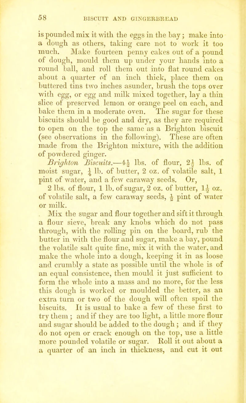 is pounded mix it with the eggs in the hay; make into a dough as others, taking care not to work it too much. Make fourteen penny cakes out of a pound of dough, mould them up under your hands into a round ball, and roll them out into flat round cakes about a quarter of an inch thick, place them on buttered tins two inches asunder, brush the tops over with egg, or egg and milk mixed together, lay a thin slice of preserved lemon or orange peel on each, and bake them in a moderate oven. The sugar for these biscuits should be good and dry, as they are required to open on the top the same as a Brighton biscuit (see observations in the following). These are often made from the Brighton mixture, with the addition of powdered ginger. Brighton Biscuits.—4| lbs. of flour, 2| lbs. of moist sugar, | lb. of butter, 2 oz. of volatile salt, 1 pint of water, and a few caraway seeds. Or, 2 lbs. of flour, 1 lb. of sugar, 2 oz. of butter, 1^ oz. of volatile salt, a few caraway seeds, J pint of water or milk. Mix the sugar and flour together and sift it through a flour sieve, break any knobs which do not pass through, with the rolling pin on the board, rub the butter in with the flour and sugar, make a bay, pound the volatile salt quite fine, mix it with the water, and make the whole into a dough, keeping it in as loose and crumbly a state as possible until the whole is of an equal consistence, then mould it just sufficient to form the whole into a mass and no more, for the less this dough is worked or moulded the better, as an extra turn or two of the dough will often spoil the biscuits. It is usual to bake a few of these first to try them ; and if they are too light, a little more flour and sugar should be added to the dough ; and if they do not open or crack enough on the top, use a little more pounded volatile or sugar. Roll it out about a a quarter of an inch in thickness, and cut it out