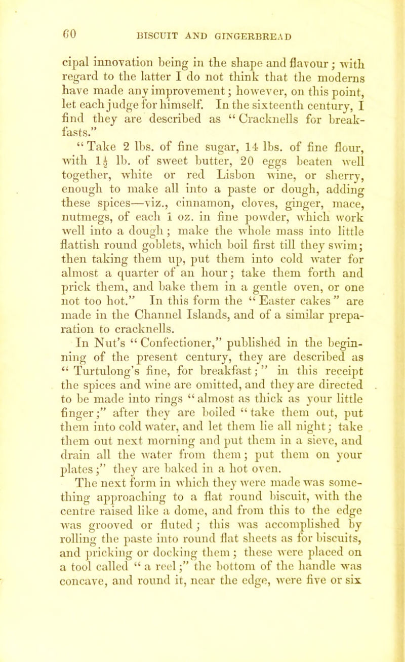 cipal innovation being in the shape and flavour ; with regard to the latter I do not think that the moderns have made any improvement; however, on this point, let each judge for himself. In the sixteenth century, I find they are described as “ Cracknells for break- fasts.” “Take 2 lbs. of fine sugar, 14 lbs. of fine flour, with 1 g lb. of sweet butter, 20 eggs beaten well together, white or red Lisbon wine, or sherry, enough to make all into a paste or dough, adding these spices—viz., cinnamon, cloves, ginger, mace, nutmegs, of each 1 oz. in fine powder, which work well into a dough; make the whole mass into little flattish round goblets, which boil first till they swim; then taking them up, put them into cold water for almost a quarter of an hour; take them forth and prick them, and bake them in a gentle oven, or one not too hot.” In this form the “ Easter cakes ” are made in the Channel Islands, and of a similar prepa- ration to cracknells. In Nut’s “Confectioner,” published in the begin- ning of the present century, they are described as “ Turtulong’s fine, for breakfast; ” in this receipt the spices and wine are omitted, and they are directed to be made into rings “ almost as thick as your little finger;” after they are boiled “take them out, put them into cold water, and let them lie all night; take them out next morning and put them in a sieve, and drain all the water from them; put them on your plates;” they are baked in a hot oven. The next form in which they were made was some- thing approaching to a flat round biscuit, with the centre raised like a dome, and from this to the edge was grooved or fluted; this was accomplished by rolling the paste into round flat sheets as for biscuits, and pricking or docking them; these were placed on a tool called “ a reel;” the bottom of the handle was concave, and round it, near the edge, were five or six