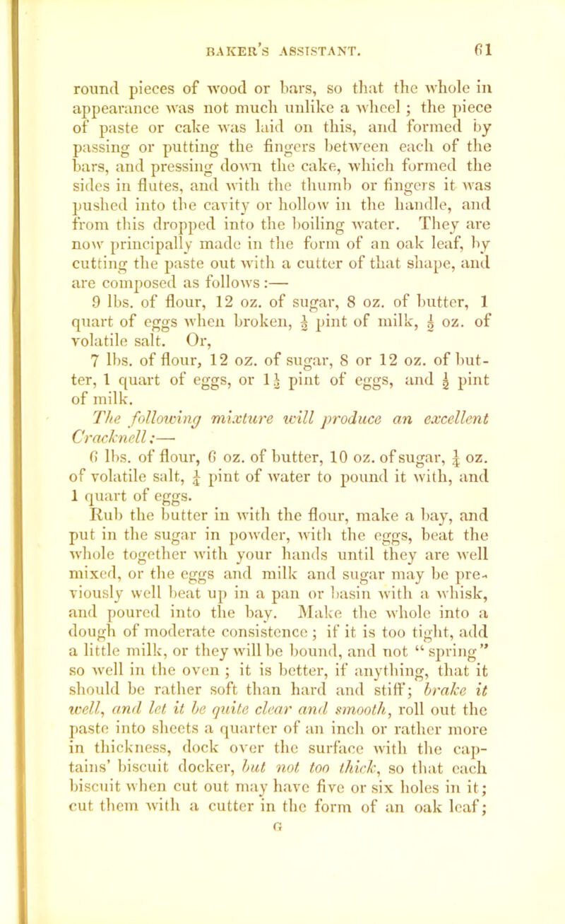 round pieces of wood or bars, so that the whole in appearance was not much unlike a wheel ; the piece of paste or cake was laid on this, and formed by passing or putting the fingers between each of the bars, and pressing down the cake, which formed the sides in flutes, and with the thumb or fingers it ivas pushed into tbe cavity or hollow in the handle, and from this dropped into the boiling water. They are now principally made in the form of an oak leaf, by cutting tbe paste out with a cutter of that shape, and are composed as follows :— 9 lbs. of flour, 12 oz. of sugar, 8 oz. of butter, 1 quart of eggs when broken, | pint of milk, | oz. of volatile salt. Or, 7 lbs. of flour, 12 oz. of sugar, 8 or 12 oz. of but- ter, 1 quart of eggs, or 1| pint of eggs, and | pint of milk. The following mixture will produce an excellent Cracknell;— 6 lbs. of flour, 6 oz. of butter, 10 oz. of sugar, \ oz. of volatile salt, £ pint of water to pound it with, and 1 quart of eggs. Rub the butter in with the flour, make a bay, and put in the sugar in powder, with the eggs, beat the whole together with your hands until they are well mixed, or the eggs and milk and sugar may be pre- viously well beat up in a pan or basin with a whisk, and poured into the bay. Make the whole into a dough of moderate consistence ; if it is too tight, add a little milk, or they will be bound, and not “ spring” so well in the oven ; it is better, if anything, that it should be rather soft than hard and stiff; brake it ivell, and let it be quite clear and smooth, roll out the paste into sheets a quarter of an inch or rather more in thickness, dock over the surface with the cap- tains’ biscuit docker, but not too thick, so that each biscuit when cut out may have five or six holes in it; cut them with a cutter in the form of an oak leaf; o