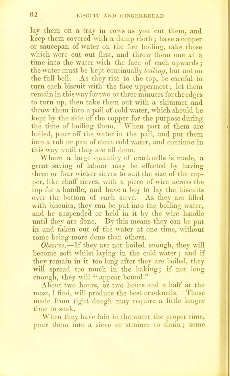 lay them on a tray in rows as you cut them, and keep them covered with a damp cloth ; have a copper or saucepan of water on the fire boiling, take those which were cut out first, and throw them one at a time into the water with the face of each upwards; the water must he kept continually boiling, hut not on the full boil. As they rise to the top, be careful to turn each biscuit with the face uppermost; let them remain in this way for two or three minutes for the edges to turn up, then take them out with a skimmer and throw them into a pail of cold water, which should be kept by the side of the copper for the purpose during the time of boiling them. When part of them are boiled, pour off the water in the pail, and put them into a tub or pan of clean cold water, and continue in this way until they are all done. Where a large quantity of cracknells is made, a great saving of labour may be effected by having three or four wicker sieves to suit the size of the cop- per, like chaff sieves, with a piece of wire across the top for a handle, and have a boy to lay the biscuits over the bottom of each sieve. As they are filled with biscuits, they can be put into the boiling water, and be suspended or held in it by the wire handle until they are done. By this means they can be put in and taken out of the water at one time, without some being more done than others. Observe.—If they are not boiled enough, they will become soft whilst laying in the cold water ; and if they remain in it too long after they are boiled, they will spread too much in the baking j if not long enough, they will “ appear bound.” About two hours, or two liouis and a half at the most, I find, will produce the best cracknells. Those made from tight dough may require a little longer time to soak. When they have lain in the water the proper time, pour them into a sieve or strainer to drain; some
