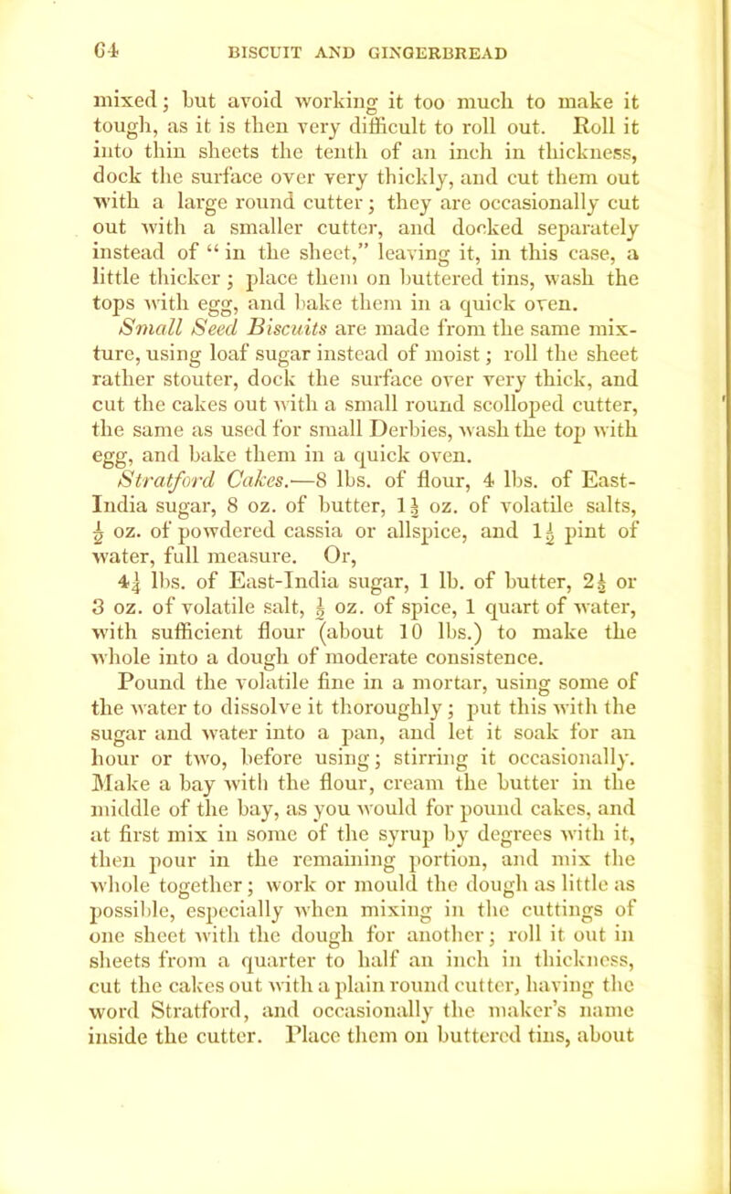 mixed; but avoid working it too much to make it tough, as it is then very difficult to roll out. Roll it into thin sheets the tenth of an inch in thickness, dock the surface over very thickly, and cut them out with a large round cutter; they are occasionally cut out with a smaller cutter, and docked separately instead of “ in the sheet,” leaving it, in this case, a little thicker; place them on buttered tins, wash the tops with egg, and bake them in a quick oven. Small Seed Biscuits are made from the same mix- ture, using loaf sugar instead of moist; roll the sheet rather stouter, dock the surface over very thick, and cut the cakes out with a small round scolloped cutter, the same as used for small Derbies, wash the top with egg, and bake them in a quick oven. Stratford Calces.■—8 lbs. of flour, 4 lbs. of East- India sugar, 8 oz. of butter, 1| oz. of volatile salts, £ oz. of powdered cassia or allspice, and 11 pint of water, full measure. Or, 41 llis. of East-India sugar, 1 lb. of butter, 2b or 3 oz. of volatile salt, | oz. of spice, 1 quart of water, with sufficient flour (about 10 lbs.) to make the whole into a dough of moderate consistence. Pound the volatile fine in a mortar, using some of the water to dissolve it thoroughly; put this with the sugar and water into a pan, and let it soak for an hour or two, before using; stirring it occasionally. Make a bay with the flour, cream the butter in the middle of the bay, as you would for pound cakes, and at first mix in some of the syrup by degrees with it, then pour in the remaining portion, and mix the whole together; work or mould the dough as little as possible, especially when mixing in the cuttings of one sheet with the dough for another; roll it out in sheets from a quarter to half an inch in thickness, cut the cakes out with a plain round cutter, having the word Stratford, and occasionally the maker’s name inside the cutter. Place them on buttered tins, about