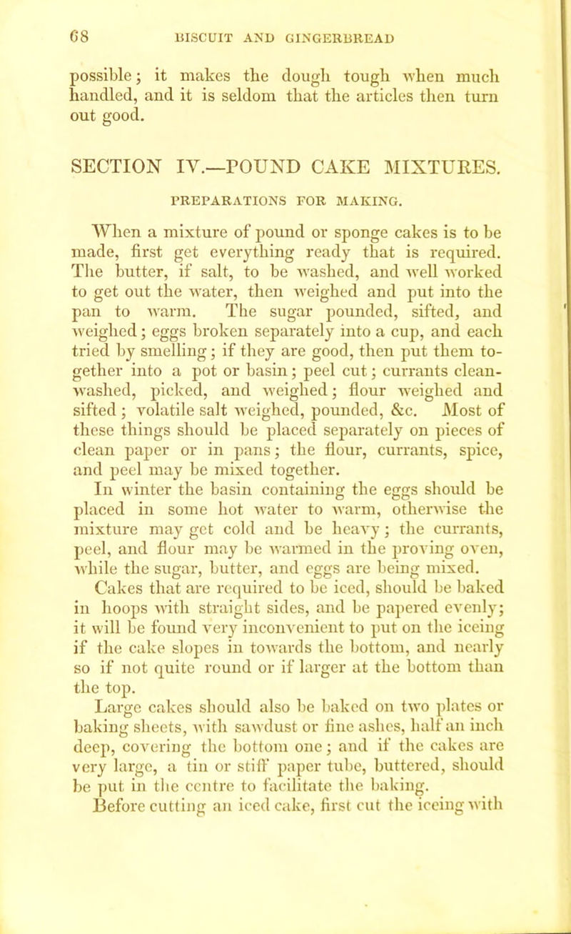 possible; it makes tbe dougli tough when much handled, and it is seldom that the articles then turn out good. SECTION IV.—POUND CAKE MIXTURES. PREPARATIONS FOR MAKING. When a mixture of pound or sponge cakes is to be made, first get everything ready that is required. The butter, if salt, to be washed, and well worked to get out the water, then weighed and put into the pan to warm. The sugar pounded, sifted, and weighed; eggs broken separately into a cup, and each tried by smelling; if they are good, then put them to- gether into a pot or basin; peel cut; currants clean- washed, picked, and weighed; flour weighed and sifted ; volatile salt weighed, pounded, &c. Most of these things should be placed separately on pieces of clean paper or in pans; the flour, currants, spice, and peel may be mixed together. In winter the basin containing the eggs should be placed in some hot water to warm, otherwise the mixture may get cold and be heavy; the currants, peel, and flour may be warmed in the proving oven, while the sugar, butter, and eggs are being mixed. Cakes that are required to be iced, should be baked in hoops with straight sides, and be papered evenly; it will be found very inconvenient to put on the ieeing if the cake slopes in towards the bottom, and nearly so if not quite round or if larger at the bottom than the top. Large cakes should also be baked on two plates or baking sheets, with sawdust or tine ashes, half an inch deep, covering the bottom one; and if the cakes are very large, a tin or stiff paper tube, buttered, should be put in the centre to facilitate the baking. Before cutting an iced cake, first cut the ieeing with