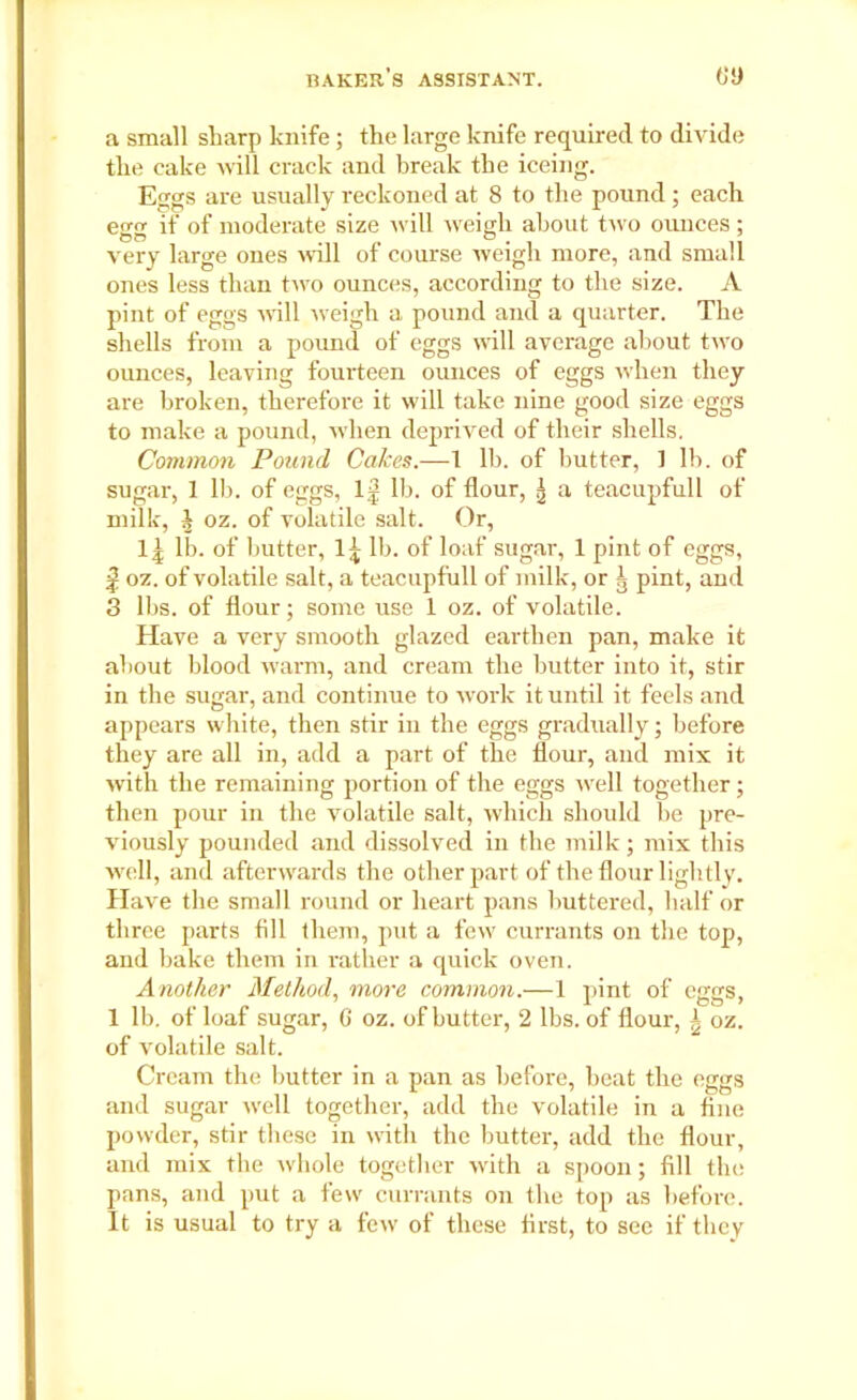 a small sharp knife; the large knife required to divide the cake will crack and break the iceing. Eggs are usually reckoned at 8 to the pound ; each egg if of moderate size will weigh about two ounces ; very large ones will of course weigh more, and small ones less than two ounces, according to the size. A pint of eggs will weigh a pound and a quarter. The shells from a pound of eggs will average about two ounces, leaving fourteen ounces of eggs when they are broken, therefore it will take nine good size eggs to make a pound, when deprived of their shells. Common Pound Cakes.—1 lb. of butter, ] lb. of sugar, 1 lb. of eggs, 1| lb. of flour, g a teacupfull of milk, \ oz. of volatile salt. Or, lb. of butter, 1^ lb. of loaf sugar, 1 pint of eggs, | oz. of volatile salt, a teacupfull of milk, or g pint, and 3 lbs. of flour; some use 1 oz. of volatile. Have a very smooth glazed earthen pan, make it about blood warm, and cream the butter into it, stir in the sugar, and continue to work it until it feels and appears white, then stir in the eggs gradually; before they are all in, add a part of the flour, and mix it with the remaining portion of the eggs well together; then pour in the volatile salt, which should be pre- viously pounded and dissolved in the milk; mix this well, and afterwards the other part of the flour lightly. Have the small round or heart pans buttered, half or three parts fill them, put a few currants on the top, and bake them in rather a quick oven. Another Method, more common.—1 pint of eggs, 1 lb. of loaf sugar, 6 oz. of butter, 2 lbs. of flour, A oz. of volatile salt. Cream the butter in a pan as before, heat the eggs and sugar well together, add the volatile in a fine powder, stir these in with the butter, add the flour, and mix the whole together with a spoon; fill the pans, and put a few currants on the top as before.