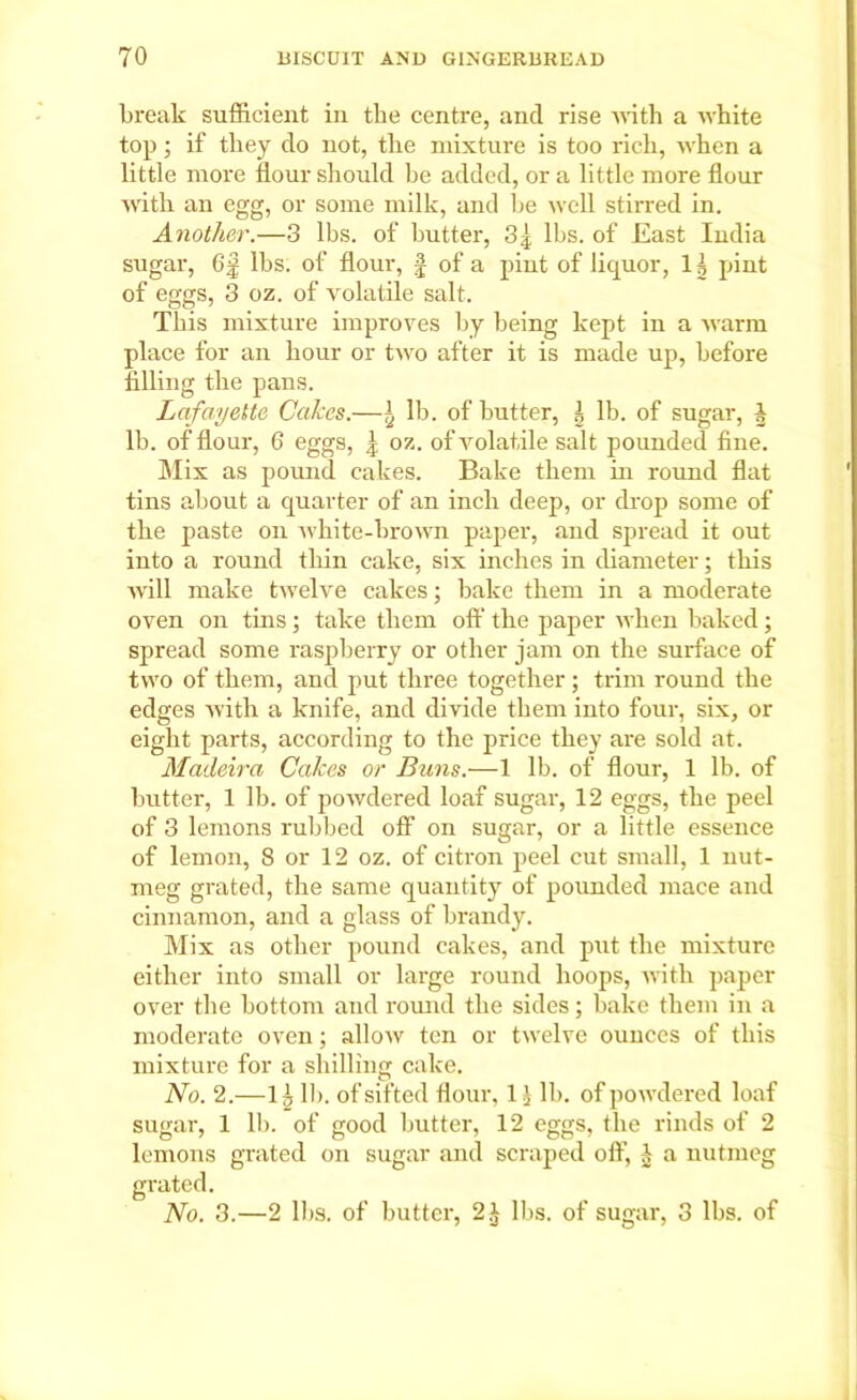 break sufficient in the centre, and rise with a white top; if they do not, the mixture is too rich, when a little more flour should be added, or a little more flour with an egg, or some milk, and be well stirred in. Another.—3 lbs. of butter, 84, lbs. of East India sugar, 6f lbs. of flour, § of a pint of liquor, 1| pint of eggs, 3 oz. of volatile salt. This mixture improves by being kept in a warm place for an hour or two after it is made up, before filling the pans. Lafayette Cakes.—}2 lb. of butter, \ lb. of sugar, h lb. of flour, 6 eggs, ,4 oz. of volatile salt pounded fine. Mix as pound cakes. Bake them in round flat tins about a quarter of an inch deep, or drop some of the paste on white-brown paper, and spread it out into a round thin cake, six inches in diameter; this will make twelve cakes; bake them in a moderate oven on tins; take them off the paper when baked; spread some raspberry or other jam on the surface of two of them, and put three together; trim round the edges with a knife, and divide them into four, six, or eight parts, according to the price they are sold at. Madeira Cakes or Buns.—1 lb. of flour, 1 lb. of butter, 1 lb. of powdered loaf sugar, 12 eggs, the peel of 3 lemons rubbed off on sugar, or a bttle essence of lemon, 8 or 12 oz. of citron peel cut small, 1 nut- meg grated, the same quantity of pounded mace and cinnamon, and a glass of brandy. Mix as other pound cakes, and put the mixture either into small or large round hoops, with paper over the bottom and round the sides; bake them in a moderate oven; allow ten or twelve ounces of this mixture for a shilling cake. No. 2.—1 £ 11). of sifted flour, 1 £ lb. of powdered loaf sugar, 1 lb. of good butter, 12 eggs, the rinds of 2 lemons grated on sugar and scraped off, 1 a nutmeg grated. No. 3.—2 lbs. of butter, 2.£ lbs. of sugar, 3 lbs. of