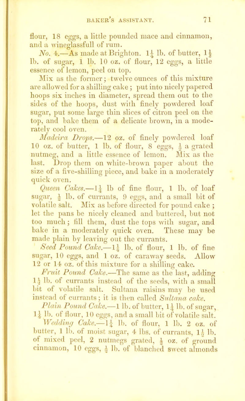 Hour, 18 eggs, a little pounded mace and cinnamon, and a wineglassfull of rum. o No. 4.—As made at Brighton, 1- lb. of butter, 1| lb. of sugar, 1 lb. 10 oz. of flour, 12 eggs, a little essence of lemon, peel on top. Mix as the former; twelve ounces of this mixture are allowed for a shilling cake; put into nicely papered hoops six inches in diameter, spread them out to the sides of the hoops, dust with finely powdered loaf sugar, put some large thin slices of citron peel on the top, and bake them of a delicate brown, in a mode- rately cool oven. Madeira Drops.—12 oz. of finely powdered loaf 10 oz. of butter, 1 lb. of flour, 8 eggs, i a grated nutmeg, and a little essence of lemon. Mix as the last. Drop them on white-brown paper about the size of a five-shilling piece, and hake in a moderately quick oven. Queen Calces.—1^ lb of fine flour, 1 lb. of loaf sugar, h lb. of currants, 9 eggs, and a small hit of volatile salt. Mix as before directed for pound cake ; let the pans he nicely cleaned and buttered, but not too much; fill them, dust the tops with sugar, and hake in a moderately quick oven. These may he made plain by leaving out the currants. Seed Pound Cake.— 1 j lb. of flour, 1 lb. of fine sugar, 10 eggs, and 1 oz. of caraway seeds. Allow 12 or 14 oz. of this mixture for a shilling cake. Fruit Pound Cake.—The same as the last, adding 1J lb. of currants instead of the seeds, with a small hit of volatile salt. Sultana raisins may be used instead of currants; it is then called Sultana cake. Plain Pound Cake.—1 lb. of butter, l.'t lb. of sugar, 1^ lb. of flour, 10 eggs, and a small bit of volatile salt. Wedding Cake.—1£ lb. of flour, 1 lb. 2 oz. of butter, 1 lb. of moist sugar, 4 lbs. of currants, l£ It), of mixed peel, 2 nutmegs grated, J oz. of ground cinnamon, 10 eggs, h lb. of blanched sweet almonds