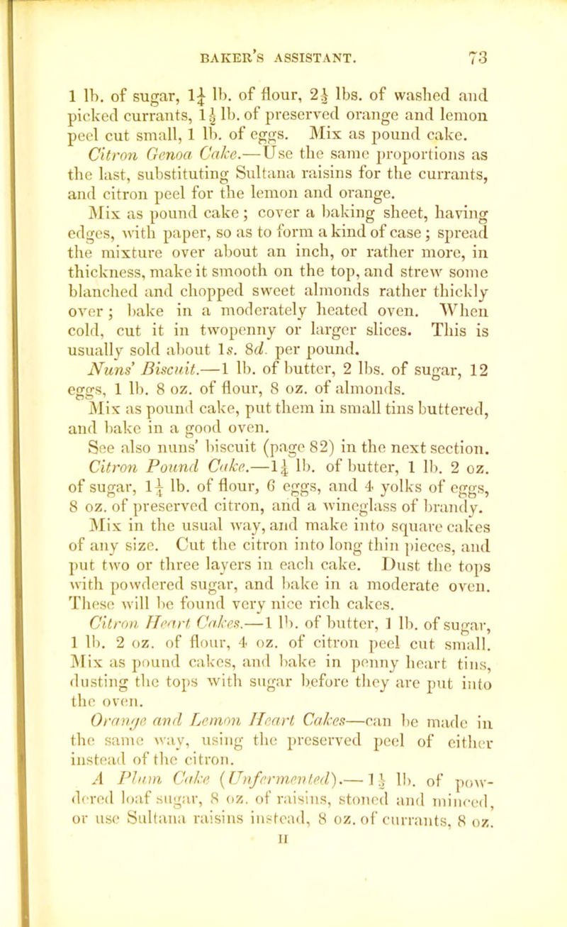 1 lb. of sugar, lb. of flour, 2;J lbs. of washed and picked currants, 11- lb. of preserved orange and lemon peel cut small, 1 lb. of eggs. Mix as pound cake. Citron Genoa Cake.—Use the same proportions as the last, substituting Sultana raisins for the currants, and citron peel for the lemon and orange. Mix as pound cake; cover a baking sheet, having edges, with paper, so as to form a kind of case; spread the mixture over about an inch, or rather more, in thickness, make it smooth on the top, and strew some blanched and chopped sweet almonds rather thickly over; bake in a moderately heated oven. When cold, cut it in twopenny or larger slices. This is usually sold about Is. 8cl. per pound. Nuns Biscuit.—1 lb. of butter, 2 lbs. of sugar, 12 eggs, 1 11). 8 oz. of flour, 8 oz. of almonds. Mix as pound cake, put them in small tins buttered, and bake in a good oven. See also nans’ biscuit (page 82) in the next section. Citron Pound Cake.—1| lb. of butter, 1 lb. 2 oz. of sugar, 1^ lb. of flour, 6 eggs, and 4 yolks of eggs, 8 oz. of preserved citron, and a wineglass of brandy. Mix in the usual way, and make into square cakes of any size. Cut the citron into long thin pieces, and put two or three layers in each cake. Dust the tops noth powdered sugar, and bake in a moderate oven. These will be found very nice rich cakes. Citron Heart Cakes.— 1 lb. of butter, 1 lb. of sugar, 1 lb. 2 oz. of flour, 4 oz. of citron peel cut small. Mix as pound cakes, and bake in penny heart tins, dusting the tops with sugar before they are put into the oven. Orange and Lemon Heart Cakes—can be made in the same way, using the preserved peel of either instead of the citron. A Plum Cake (Unfermented).— 1l lb. of pow- dered loaf sugar, 8 oz. of raisins, stoned and minced or use Sultana raisins instead, 8 oz. of currants, 8 oz. n