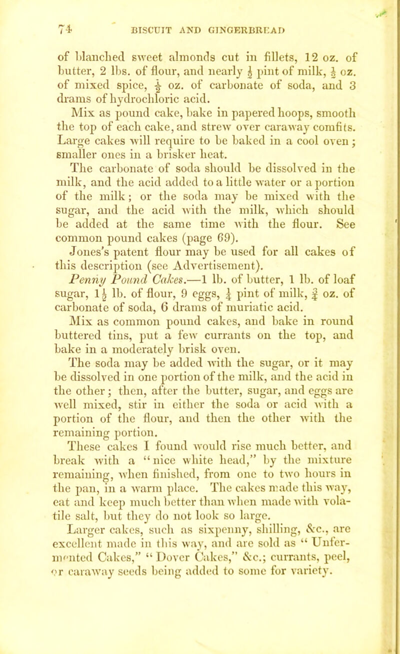 of blanched sweet almoncls cut in fillets, 12 oz. of butter, 2 lbs. of flour, and nearly \ pint of milk, § oz. of mixed spice, oz. of carbonate of soda, and 3 drams of hydrochloric acid. Mix as pound cake, bake in papered hoops, smooth the top of each cake, and strew over caraway comfits. Large cakes will require to be baked in a cool oven; smaller ones in a brisker heat. The carbonate of soda should be dissolved in the milk, and the acid added to a little water or a portion of the milk; or the soda may be mixed with the sugar, and the acid with the milk, which should be added at the same time with the flour. See common pound cakes (page 69). Jones’s patent flour may he used for all cakes of this description (see Advertisement). Penny Pound Cakes.—1 lb. of butter, 1 lb. of loaf sugar, 11 lb. of flour, 9 eggs, ^ pint of milk, | oz. of carbonate of soda, 6 drams of muriatic acid. Mix as common pound cakes, and bake in round buttered tins, put a few currants on the top, and bake in a moderately brisk oven. The soda may be added with the sugar, or it may be dissolved in one portion of the milk, and the acid in the other • then, after the butter, sugar, and eggs are well mixed, stir in either the soda or acid with a portion of the flour, and then the other with the remaining portion. These cakes I found would rise much better, and break with a “nice white head,” by the mixture remaining, when finished, from one to two hours in the pan, in a warm place. The cakes made this way, eat and keep much better than when made with vola- tile salt, but they do not look so large. Larger cakes, such as sixpenny, shilling, Ac., are excellent made in this way, and are sold as “ Unter- mented Cakes,” “ Dover Cakes,” Ac.; currants, peel, or caraway seeds being added to some for variety.
