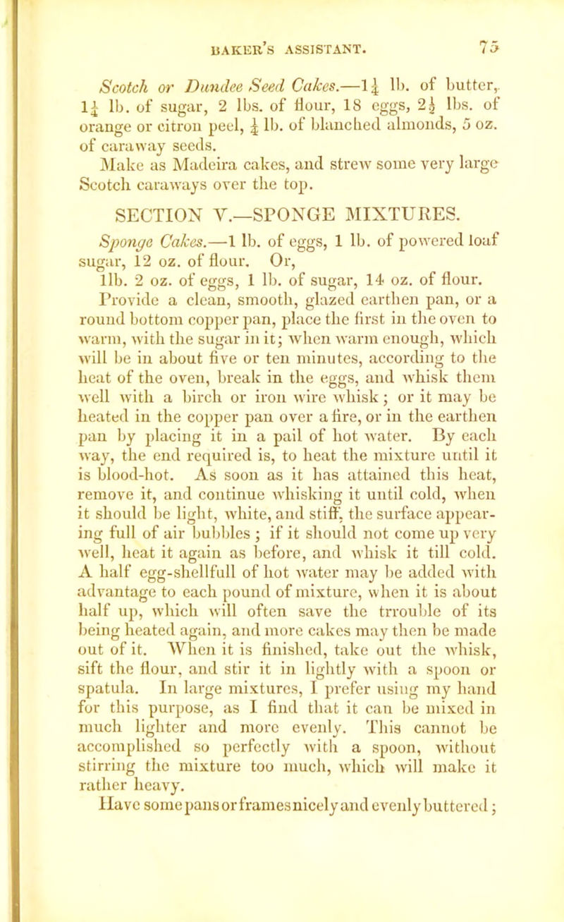 Scotch or Dundee Seed Cakes.—II). of butter,, li lb. of sugar, 2 lbs. of Hour, 18 eggs, 2^ lbs. of orange or citron peel, £ lb. of blanched almonds, 5 oz. of caraway seeds. Make as Madeira cakes, and strew some very large Scotch caraways over the top. SECTION Y.—SPONGE MIXTURES. Sponge Cakes.—1 lb. of eggs, 1 lb. of powered loaf sugar, 12 oz. of flour. Or, lib. 2 oz. of eggs, 1 lb. of sugar, 14 oz. of flour. Provide a clean, smooth, glazed earthen pan, or a round bottom copper pan, place the first in the oven to warm, with the sugar in it; when warm enough, which will be in about five or ten minutes, according to the heat of the oven, break in the eggs, and whisk them well with a birch or iron wire whisk; or it may be heated in the copper pan over a fire, or in the earthen pan by placing it in a pail of hot water. By each way, the end required is, to heat the mixture until it is blood-hot. As soon as it has attained this heat, remove it, and continue whisking it until cold, when it should be light, white, and stiff', the surface appear- ing full of air bubbles ; if it should not come up very well, heat it again as before, and whisk it till cold. A half egg-shellfull of hot water may be added with advantage to each pound of mixture, when it is about half up, which will often save the trrouble of its being heated again, and more cakes may then be made out of it. When it is finished, take out the whisk, sift the flour, and stir it in lightly with a spoon or spatula. In large mixtures, I prefer using my hand for this purpose, as I find that it can be mixed in much lighter and more evenly. This cannot be accomplished so perfectly witli a spoon, without stirring the mixture too much, which will make it rather heavy. Have some pansorframesnicely and evenly buttered;