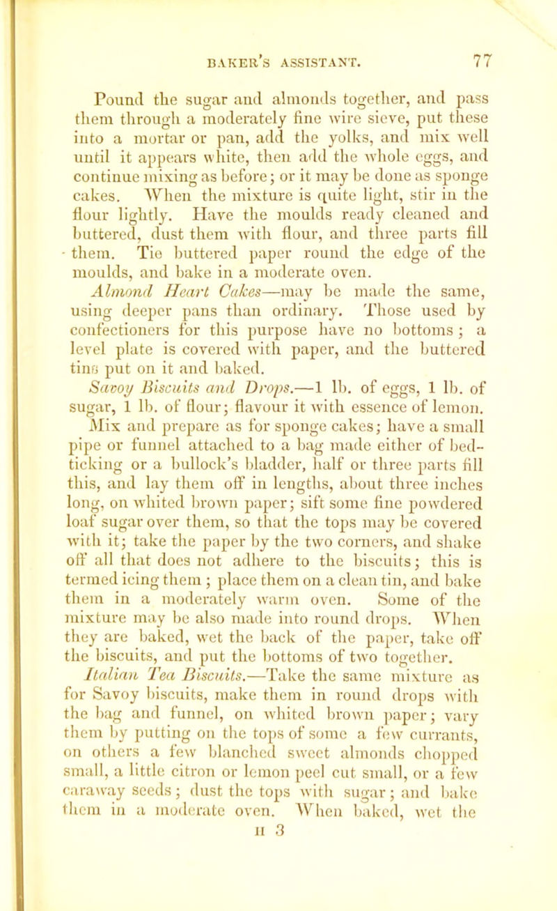 Pound the sugar aud almonds together, and pass them through a moderately fine wire sieve, put these into a mortar or pan, add the yolks, and mix well until it appears white, then add the whole eggs, and continue mixing as before; or it may he done as sponge cakes. When the mixture is quite light, stir in the flour lightly. Have the moulds ready cleaned and buttered, dust them with flour, and three parts fill • them. Tie buttered paper round the edge of the moulds, and bake in a moderate oven. Almond Heart Cakes—may be made the same, using deeper pans than ordinary. Those used by confectioners for this purpose have no bottoms ; a level plate is covered with paper, and the buttered tins put on it and baked. Savoy Biscuits and Drops.—1 lb. of eggs, 1 lb. of sugar, 1 lb. of flour; flavour it with essence of lemon. Mix and prepare as for sponge cakes; have a small pipe or funnel attached to a bag made either of bed- ticking or a bullock’s bladder, half or three parts fill this, and lay them off in lengths, about three inches long, on whited brown paper; sift some fine powdered loaf sugar over them, so that the tops may be covered with it; take the paper by the two corners, and shake ofl' all that does not adhere to the biscuits; this is termed icing them ; place them on a clean tin, and bake them in a moderately warm oven. Some of the mixture may be also made into round drops. When they are baked, wet the back of the paper, take oft’ the biscuits, and put the bottoms of two together. Italian Tea Biscuits.—Take the same mixture as for Savoy biscuits, make them in round drops with the bag and funnel, on whited brown paper; vary them by putting on the tops of some a few currants, on others a few blanched sweet almonds chopped small, a little citron or lemon peel cut small, or a few caraway seeds; dust the tops with sugar; and bake them in a moderate oven. When baked, wet the ii 3