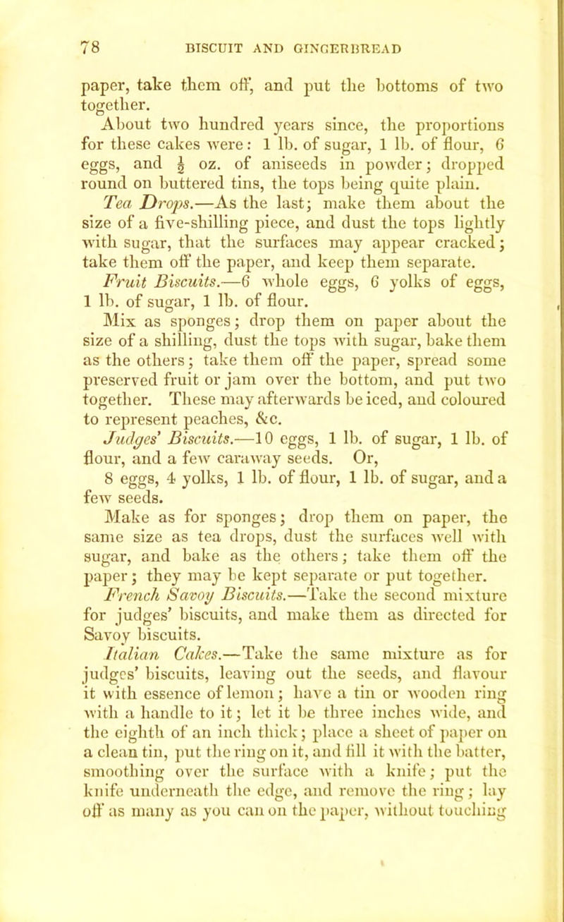 paper, take them off, and put tlie bottoms of two together. About two hundred years since, the proportions for these cakes were: 1 lb. of sugar, 1 lb. of flour, 6 eggs, and J oz. of aniseeds in powder; dropped round on buttered tins, the tops being quite plain. Tea Drops.—As the last; make them about the size of a five-shilling piece, and dust the tops lightly with sugar, that the surfaces may appear cracked; take them off the paper, and keep them separate. Fruit Biscuits.—6 whole eggs, 6 yolks of eggs, 1 lb. of sugar, 1 lb. of flour. Mix as sponges; drop them on paper about the size of a shilling, dust the tops with sugar, bake them as the others; take them off the paper, spread some preserved fruit or jam over the bottom, and put two together. These may afterwards be iced, and coloured to represent peaches, &c. Judges' Biscuits.-—10 eggs, 1 lb. of sugar, 1 lb. of flour, and a few caraway seeds. Or, 8 eggs, 4 yolks, 1 lb. of flour, 1 lb. of sugar, and a few seeds. Make as for sponges; drop them on paper, the same size as tea drops, dust the surfaces well with sugar, and bake as the others; take them off the paper; they may be kept separate or put together. French Savoy Biscuits.—Take the second mixture for judges’ biscuits, and make them as directed for Savoy biscuits. Italian Calces.—Take the same mixture as for judges’ biscuits, leaving out the seeds, and flavour it with essence of lemon; have a tin or wooden ring with a handle to it; let it be three inches wide, and the eighth of an inch thick; place a sheet of paper on a clean tin, put the ring on it, and fill it with the batter, smoothing over the surface with a knife; put the knife underneath the edge, and remove the ring; lay off as many as you can on the paper, without touching