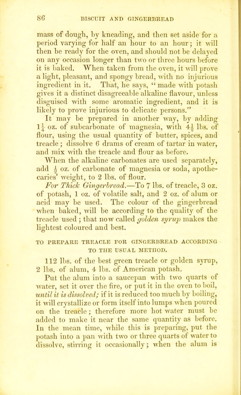 mass of dough, by kneading, and then set aside for a period varying for half an hour to an hour; it will then be ready for the oven, and should not be delayed on any occasion longer than two or three hours before it is baked. When taken from the oven, it will prove a light, pleasant, and spongy bread, with no injurious ingredient in it. That, he says, “ made with potash gives it a distinct disagreeable alkaline flavour, unless disguised with some aromatic ingredient, and it is likely to prove injurious to delicate persons.” It may be prepared in another way, by adding 1^ oz. of subcarbonate of magnesia, with 4^ lbs. of flour, using the usual quantity of butter, spices, and treacle ; dissolve 6 drams of cream of tartar in water, and mix with the treacle and flour as before. When the alkaline carbonates are used separately, add | oz. of carbonate of magnesia or soda, apothe- caries’ weight, to 2 lbs. of flour. For Thick Gingerbread.—To 7 lbs. of treacle, 3 oz. of potash, 1 oz. of volatile salt, and 2 oz. of alum or acid may be used. The colour of the gingerbread when baked, will be according to the quality of the treacle used ; that now called golden syrup makes the lightest coloured and best. TO PREPARE TREACLE FOR GINGERBREAD ACCORDING TO THE USUAL METHOD. 112 lbs. of the best green treacle or golden syrup, 2 lbs. of alum, 4 lbs. of American potash. Put the alum into a saucepan with two quarts of water, set it over the fire, or put it in the oven to boil, until it is dissolved; if it is reduced too much by boiling, it. will crystallize or form itself into lumps when poured on the treacle; therefore more hot water must be added to make it near the same quantity as before. In the mean time, while this is preparing, put the potash into a pan with two or three quarts of water to dissolve, stirring it occasionally; when the alum is