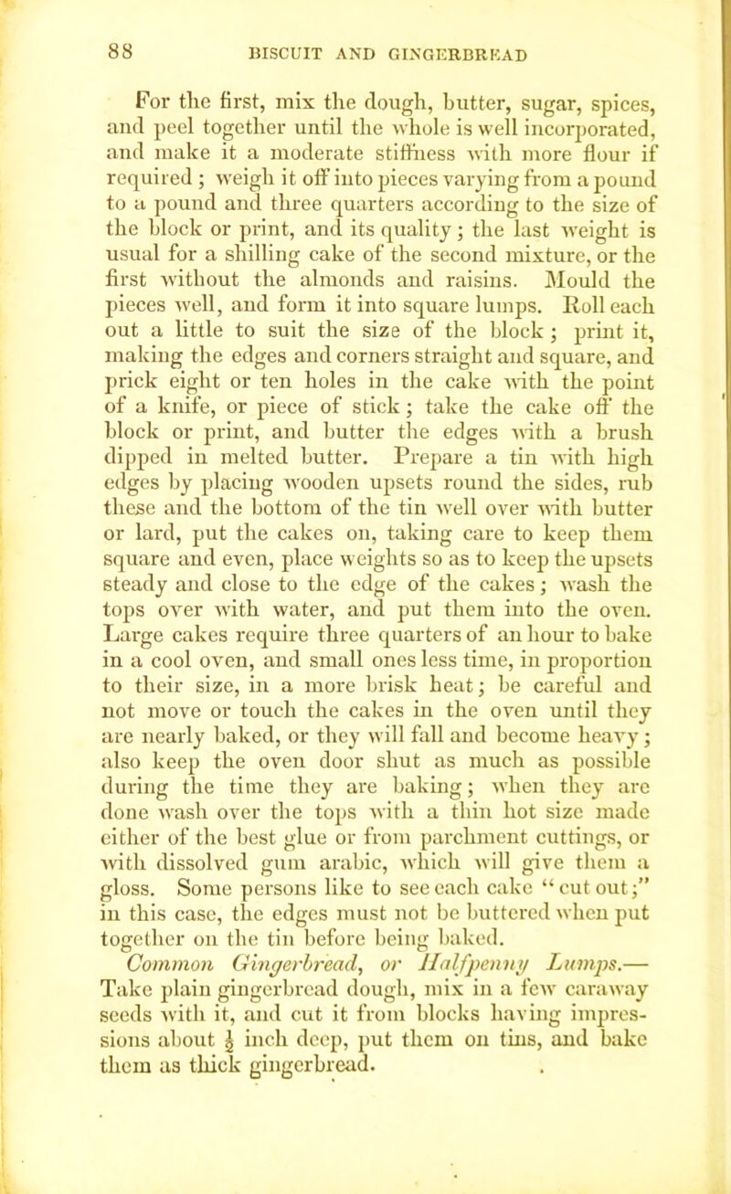 For tlie first, mix the dough, butter, sugar, spices, and peel together until the whole is well incorporated, and make it a moderate stiffness with more flour if required ; weigh it off into pieces varying from a pound to a pound and three quarters according to the size of the block or print, and its quality; the last weight is usual for a shilling cake of the second mixture, or the first without the almonds and raisins. Mould the pieces well, and form it into square lumps. Roll each out a little to suit the size of the block; print it, making the edges and corners straight and square, and prick eight or ten holes in the cake with the point of a knife, or piece of stick; take the cake off the block or print, and butter the edges with a brush dipped in melted butter. Prepare a tin with high edges by placing wooden upsets round the sides, rub these and the bottom of the tin well over with butter or lard, put the cakes on, taking care to keep them square and even, place weights so as to keep the upsets steady and close to the edge of the cakes; wash the tops over with water, and put them into the oven. Large cakes require three quarters of an hour to bake in a cool oven, and small ones less time, in proportion to their size, in a more brisk heat; be careful and not move or touch the cakes in the oven until they are nearly baked, or they will fall and become heavy; also keep the oven door shut as much as possible during the time they are baking; when they are done wash over the tops with a thin hot size made either of the best glue or from parchment cuttings, or ■with dissolved gum arabic, which will give them a gloss. Some persons like to see each cake “ cut out in this case, the edges must not be buttered when put together on the tin before being baked. Common Gingerbread, or Halfpenny Lumps.— Take plain gingerbread dough, mix in a few caraway seeds with it, and cut it from blocks having impres- sions about | inch deep, put them on tins, and bake them as thick gingerbread.