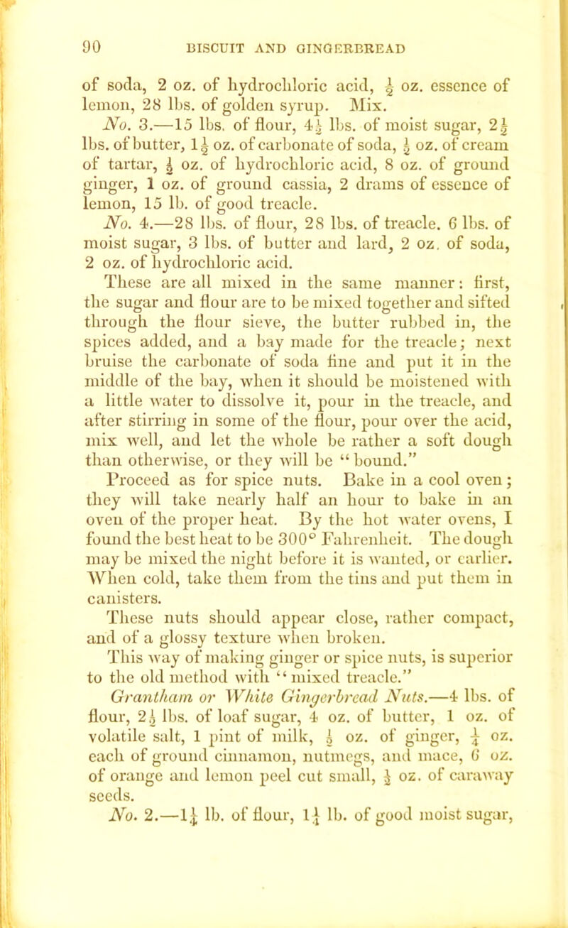 of soda, 2 oz. of hydrochloric acid, | oz. essence of lemon, 28 lbs. of golden syrup. Mix. No. 3.—15 lbs. of flour, 4^ lbs. of moist sugar, lbs. of butter, lg oz. of carbonate of soda, g oz. of cream of tartar, | oz. of hydrochloric acid, 8 oz. of ground ginger, 1 oz. of ground cassia, 2 drams of essence of lemon, 15 lb. of good treacle. No. 4.—28 lbs. of flour, 28 lbs. of treacle. 6 lbs. of moist sugar, 3 lbs. of butter and lard, 2 oz. of soda, 2 oz. of hydrochloric acid. These are all mixed in the same maimer: first, the sugar and flour are to be mixed together and sifted through the flour sieve, the butter rubbed in, the spices added, and a hay made for the treacle; next bruise the carbonate of soda fine and put it iu the middle of the bay, when it should be moistened with a little water to dissolve it, pour in the treacle, and after stirring in some of the flour, pour over the acid, mix well, and let the whole be rather a soft dough than otherwise, or they will be “ bound.” Proceed as for spice nuts. Bake in a cool oven; they will take nearly half an hour to bake in an oven of the proper heat. By the hot water ovens, I found the best heat to be 300° Fahrenheit. The dough maybe mixed the night before it is wanted, or earlier. When cold, take them from the tins and put them in canisters. These nuts should appear close, rather compact, and of a glossy texture when broken. This way of making ginger or spice nuts, is superior to the old method with “mixed treacle.” Grantham or While Gingerbread Nuts.—4 lbs. of flour, 2^ lbs. of loaf sugar, 4 oz. of butter, 1 oz. of volatile salt, 1 pint of milk, h oz. of ginger, 4 0z. each of ground cinnamon, nutmegs, and mace, 6 oz. of orange and lemon peel cut small, J oz. of caraway seeds. No. 2.—lb. of flour, It lb. of good moist sugar,
