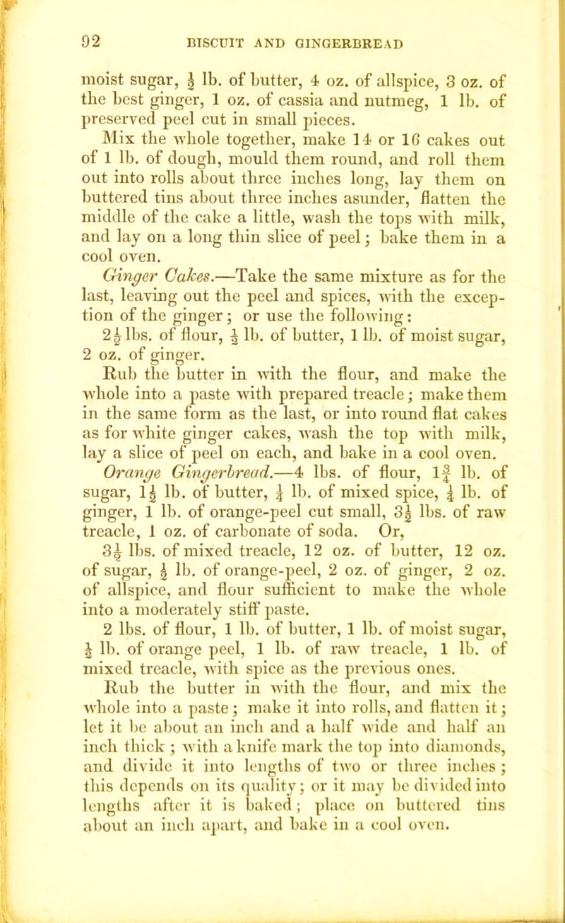 moist sugar, | lb. of butter, 4 oz. of allspice, 3 oz. of the best ginger, 1 oz. of cassia and nutmeg, 1 lb. of preserved peel cut in small pieces. Mix the whole together, make 14- or 16 cakes out of 1 lb. of dough, mould them round, and roll them out into rolls about three inches long, lay them on buttered tins about three inches asunder, flatten the middle of the cake a little, wash the tops with milk, and lay on a long thin slice of peel; bake them in a cool oven. Ginger Calces.—Take the same mixture as for the last, leaving out the peel and spices, with the excep- tion of the ginger ; or use the following: 2^ lbs. of flour, | lb. of butter, 1 lb. of moist sugar, 2 oz. of ginger. Rub the butter in with the flour, and make the whole into a paste with prepared treacle; make them in the same form as the last, or into round flat cakes as for white ginger cakes, wash the top with milk, lay a slice of peel on each, and bake in a cool oven. Orange Gingerbread.—4 lbs. of flour, If lb. of sugar, li lb. of butter, \ lb. of mixed spice, { lb. of ginger, 1 lb. of orange-peel cut small, 3| lbs. of raw treacle, 1 oz. of carbonate of soda. Or, 3^ lbs. of mixed treacle, 12 oz. of butter, 12 oz. of sugar, | lb. of orange-peel, 2 oz. of ginger, 2 oz. of allspice, and flour sufficient to make the whole into a moderately stiff paste. 2 lbs. of flour, 1 lb. of butter, 1 lb. of moist sugar, J lb. of orange peel, 1 lb. of raw treacle, 1 lb. of mixed treacle, with spice as the previous ones. Rub the butter iu with the flour, and mix the whole into a paste; make it into rolls, and flatten it; let it be about an inch and a half wide and half an inch thick ; with a knife mark the top into diamonds, and divide it into lengths of two or three inches ; this depends on its quality; or it may be divided into lengths after it is baked; place on buttered tins about an inch apart, and bake in a cool oven.