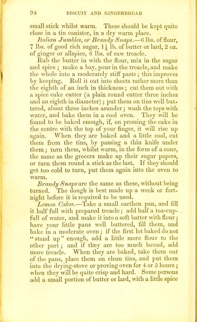 small stick whilst warm. These should be kept quite close in a tin canister, in a dry warm place. Italian Jumbles, or Brandy Snaps.—G lbs. of flour, 7 lbs. of good rich sugar, 11 lb. of butter or lard, 2 oz. of ginger or allspice, 6 lbs. of raw treacle. Hub the butter in with the flour, mix in the sugar and spice ; make a bay, pour in the treacle, and make the whole into a moderately stiff paste; this improves by keeping. Roll it out into sheets rather more than the eighth of an inch in thickness; cut them out with a spice cake cutter (a plain round cutter three inches and an eighth in diameter) ; put them on tins well but- tered, about three inches asunder; wash the tops with water, and bake them in a cool oven. They will be found to be baked enough, if, on pressing the cake in the centre with the top of your finger, it will rise up again. When they are baked and a little cool, cut them from the tins, by passing a thin knife under them ; turn them, whilst warm, in the form of a cone, the same as the grocers make up their sugar papers, or turn them round a stick as the last. If they should get too cold to turn, put them again into the oven to warm. Brandy Snaps are the same as these, without being turned. The dough is best made up a week or fort- night before it is required to be used. Lemon Cakes.—Take a small earthen pan, and fill it half full ivith prepared treacle; add half a tea-cup- . full of water, and make it into a soft batter with flour • have your little pans well buttered, fill them, and bake in a moderate oven; if the first lot baked do not “stand up” enough, add a little more flour to the other part ; and if they are too much bound, add more treacle. When they are baked, take them out of the pans, place them on clean tins, and put them into the drying-stove or proving oven for 4 or 5 hours ; when they will be quite crisp and hard. Some persons add a small portion of butter or lard, with a little spice