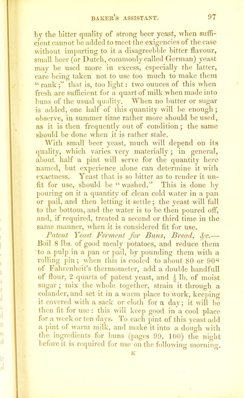 by the bitter quality of strong beer yeast, when suffi- cient cannot be added to meet the exigencies of the case without imparting to it a disagreebble bitter flavour, small beer (or Dutch, commonly called German) yeast may be used more in excess, especially the latter, care being taken not to use too much to make them “ rank that is, too light: two ounces of this when fresh are sufficient for a quart of milk when made into buns of the usual quality. When no butter or sugar is added, one half of this quantity will be enough; observe, in summer time rather more should be used, as it is then frequently out of condition; the same should be done when it is rather stale. With small beer yeast, much will depend on its quality, which varies very materially ; in general, about half a pint will serve for the quantity here named, but experience alone can determine it with exactness. Yeast that is so bitter as to render it un- fit for use, should be “ washed.” This is done by pouring on it a quantity of clean cold water in a pan or pail, and then letting it settle; the yeast will fall to the bottom, and the water is to be then poured oft’, and, if required, treated a second or third time in the same manner, when it is considered fit for use. Patent Yeast Ferment for Buns, Bread, SfC.— Boil 8 lbs. of good mealy potatoes, and reduce them to a pulp in a pan or pail, by pounding them with a rolling pin ; when this is cooled to about 80 or 90° of Fahrenheit’s thermometer, add a double handfull of flour, 2 quarts of patent yeast, and ^ lb. of moist sugar ; mix the whole together, strain it through a colander, and set it in a warm place to work, keeping it covered with a sack or cloth for a day; it w'ill be then fit for use: this will keep good in a cool place for a week or ten days. To each pint of this yeast add a pint of warm milk, and make it into a dough with the ingredients for buns (pages 99, 100) the night before it is required for use on the following morninsr. K