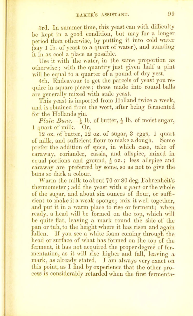 3rd. In summer time, this yeast can with difficulty be kept in a good condition, but may for a longer period than otherwise, by putting it into cold water (say 1 lb. of yeast to a quart of water), and standing it in as cool a place as possible. Use it with the water, in the same proportion as otherwise; with the quantity just given half a pint will be equal to a quarter of a pound of dry yest. 4th. Endeavour to get the parcels of yeast you re- quire in square pieces; those made into round balls are generally mixed with stale yeast. This yeast is imported from Holland twice a week, and is obtained from the wort, after being fermented for the Hollands gin. Plain Buns.—| lb. of butter, ^ lb. of moist sugar, 1 quart of milk. Or, 12 oz. of butter, 12 oz. of sugar, 3 eggs, 1 quart of milk, and sufficient flour to make a dough. Some prefer the addition of spice, in which case, take of caraway, coriander, cassia, and allspice, mixed in equal portions and ground, \ oz.; less allspice and caraway are preferred by some, so as not to give the buns so dark a colour. Warm the milk to about 70 or 80 deg. Fahrenheit’s thermometer ; add the yeast with a part or the whole of the sugar, and about six ounces of flour, or suffi- cient to make it a weak sponge; mix it well together, and put it in a warm place to rise or ferment; when ready, a head will he formed on the top, which will be quite flat, leaving a mark round the side of the pan or tub, to the height where it has risen and again fallen. If you see a white foam coming through the head or surface of what has formed on the top of the ferment, it has not acquired the proper degree of fer- mentation, as it will rise higher and fall, leaving a mark, as already stated. I am always very exact on this point, as I find by experience that the other pro- cess is considerably retarded when the first fermenta-