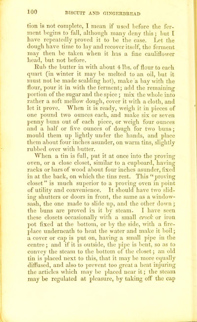 tion is not complete, I mean if used before the fer- ment begins to fall, although many deny this ; but I have repeatedly proved it to be the case. Let the dough have time to lay and recover itself, the ferment may then be taken when it has a fine cauliflower head, but not before. Rub the butter in with about 4* lbs. of flour to each quart (in winter it may be melted to an oil, but it must not be made scalding hot), make a bay with the flour, pour it in with the ferment; add the remaining portion of the sugar and the spice ; mix the whole into rather a soft mellow dough, cover it with a cloth, and let it prove. When it is ready, weigh it in pieces of one pound two ounces each, and make six or seven penny buns out of each piece, or weigh four ounces and a half or five ounces of dough for two buus; mould them up lightly under the hands, and place them about four inches asunder, on warm tins, slightly rubbed over with butter. When a tin is full, put it at once into the proving oven, or a close closet, similar to a cupboard, having racks or bars of wood about four inches asunder, fixed in at the back, on which the tins rest. This “ proving closet” is much superior to a proving oven in point of utility and convenience. It should have two slid- ing shutters or doors in front, the same as a window- sash, the one made to slide up, and the other down; the buns are proved in it by steam. I have seen these closets occasionally with a small crock or iron pot fixed at the bottom, or by the side, with a fire- place underneath to heat the water and make it boil; a cover or cap is put on, having a small pipe in the centre; and if it is outside, the pipe is bent, so as to convey the steam to the bottom of the closet; an old tin is placed next to this, that it may be more equally diffused, and also to prevent too great a heat injuring the articles which may be placed near it; the steam may be regulated at pleasure, by taking off the cap