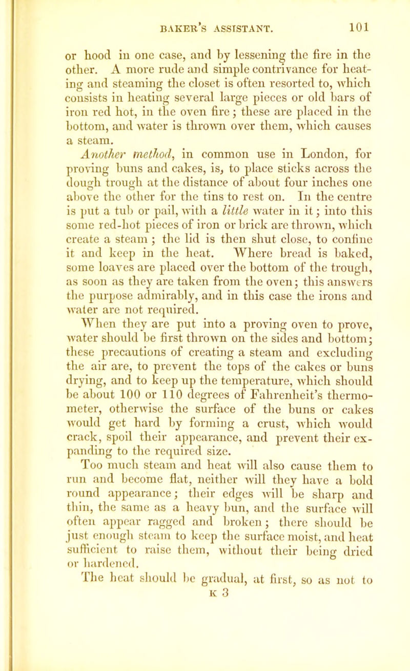 or hood in one case, and by lessening the fire in the other. A more rude and simple contrivance for heat- ing and steaming the closet is often resorted to, which consists in heating several large pieces or old bars of iron red hot, in the oven fire; these are placed in the bottom, and water is thrown over them, which causes a steam. Another method, in common use in London, for proving buns and cakes, is, to place sticks across the dough trough at the distance of about four inches one O o % above the other for the tins to rest on. In the centre is put a tub or pail, with a little water in it; into this some red-hot pieces of iron or brick are thrown, which create a steam ; the lid is then shut close, to confine it and keep in the heat. Where bread is baked, some loaves are placed over the bottom of the trough, as soon as they are taken from the oven; this answers the purpose admirably, and in this case the irons and wrater are not required. When they are put into a proving oven to prove, water should be first thrown on the sides and bottom; these precautions of creating a steam and excluding the air are, to prevent the tops of the cakes or buns drying, and to keep up the temperature, which should be about 100 or 110 degrees of Fahrenheit’s thermo- meter, otherwise the surface of the buns or cakes would get hard by forming a crust, Avhich would crack, spoil their appearance, and prevent their ex- panding to the required size. Too much steam and heat will also cause them to run and become flat, neither will they have a bold round appearance; their edges will be sharp and thin, the same as a heavy bun, and the surface will often appear ragged and broken; there should be just enough steam to keep the surface moist, and heat sufficient to raise them, without their being dried or hardened. The heat should he gradual, at first, so as not to k 3