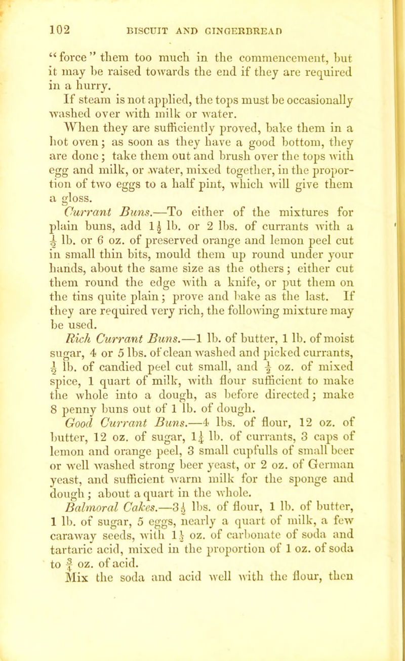 “ force ” them too much in the commencement, hut it may lie raised towards the end if they are required in a hurry. If steam is not applied, the tops must be occasionally washed over with milk or w'ater. When they are sufficiently proved, bake them in a hot oven; as soon as they have a good bottom, they are done ; take them out and brush over the tops with egg and milk, or water, mixed together, in the propor- tion of two eggs to a half pint, which will give them a gloss. Currant Buns.—To either of the mixtures for plain buns, add 1^ lb. or 2 lbs. of currants with a i lb. or 6 oz. of preserved orange and lemon peel cut in small thin bits, mould them up round under your hands, about the same size as the others; either cut them round the edge with a knife, or put them on the tins quite plain; prove and hake as the last. If they are required very rich, the following mixture may be used. Rich Currant Buns.—1 lb. of butter, 1 lb. of moist sugar, 4 or 5 lbs. of clean washed and picked currants, 4 lb. of candied peel cut small, and ^ oz. of mixed spice, 1 quart of milk, with flour sufficient to make the whole into a dough, as before directed; make 8 penny buns out of 1 lb. of dough. Good Currant Buns.—4 lbs. of flour, 12 oz. of butter, 12 oz. of sugar, lj. lb. of currants, 3 caps of lemon and orange peel, 3 small cupfulls of small beer or well washed strong beer yeast, or 2 oz. of German yeast, and sufficient warm milk for the sponge and dough; about a quart in the whole. Balmoral Cakes.—3i lbs. of flour, 1 lb. of butter, 1 lb. of sugar, 5 eggs, nearly a quart of milk, a few caraway seeds, with l .V oz. of carbonate of soda and tartaric acid, mixed in the proportion of 1 oz. of soda to f oz. of acid. Mix the soda and acid well with the flour, then