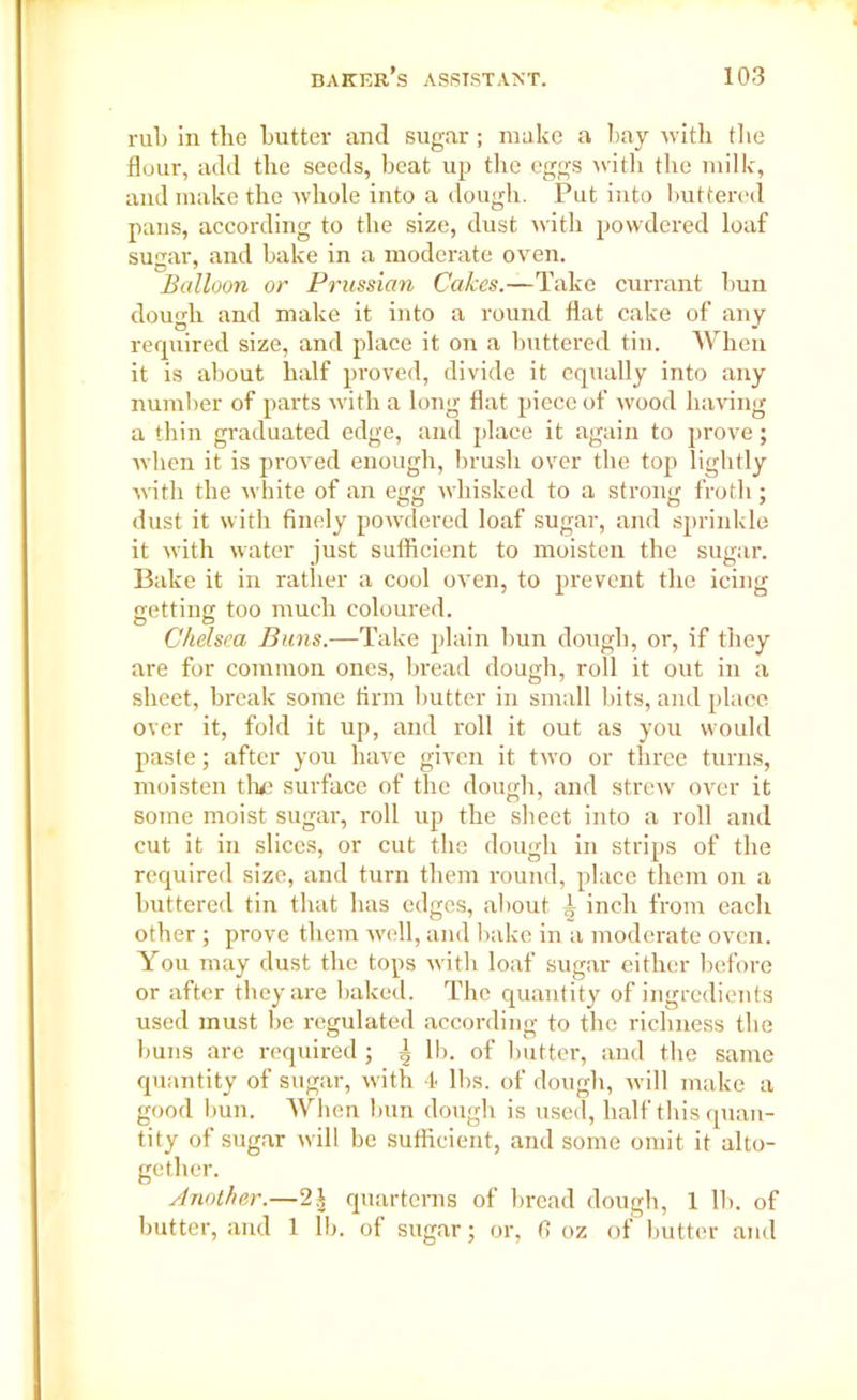 rub in the butter and sugar ; make a bay with the flour, add the seeds, beat up the eggs with the milk, and make the whole into a dough. Put into buttered pans, according to the size, dust with powdered loaf sugar, and bake in a moderate oven. Balloon or Prussian Cakes.—Take currant bun dough and make it into a round flat cake of any required size, and place it on a buttered tin. When it is about half proved, divide it equally into any number of parts with a long flat piece of wood having a thin graduated edge, and place it again to prove; when it is proved enough, brush over the top lightly with the white of an egg whisked to a strong froth; dust it with finely powdered loaf sugar, and sprinkle it with water just sufficient to moisten the sugar. Bake it in rather a cool oven, to prevent the icing getting too much coloured. Chelsea Buns.—Take plain bun dough, or-, if they are for common ones, bread dough, roll it out in a sheet, break some firm butter in small bits, and place over it, fold it up, and roll it out as you would paste; after you have given it two or three turns, moisten the surface of the dough, and strew over it some moist sugar, roll up the sheet into a roll and cut it in slices, or cut the dough in strips of the required size, and turn them round, place them on a buttered tin that has edges, about 4 inch from each other ; prove them well, and bake in a moderate oven. You may dust the tops with loaf sugar either before or after they are baked. The quantity of ingredients used must be regulated according to the richness the buns are required; ^ lb. of butter, and the same quantity of sugar, with 4 lbs. of dough, will make a good bun. When bun dough is used, half this quan- tity of sugar will be sufficient, and some omit it alto- gether. Another.—2.| quarterns of bread dough, 1 lb. of butter, and 1 lb. of sugar; or, 6 oz of butter and